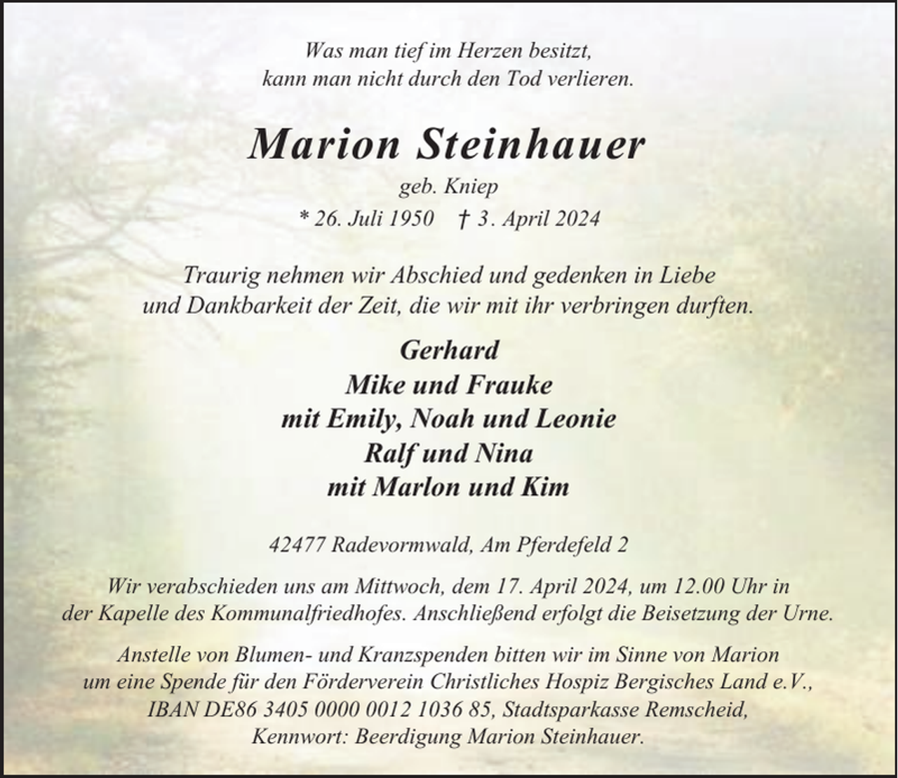 <p>Was man tief im Herzen besitzt,<br />kann man nicht durch den Tod verlieren.</p><p>Marion Steinhauer<br />geb. Kniep<br />* 26. Juli 1950 † 3 . April 2024</p><p>Traurig nehmen wir Abschied und gedenken in Liebe<br />und Dankbarkeit der Zeit, die wir mit ihr verbringen durften.</p><p>Gerhard<br />Mike und Frauke<br />mit Emily, Noah und Leonie<br />Ralf und Nina<br />mit Marlon und Kim<br />42477 Radevormwald, Am Pferdefeld 2<br />Wir verabschieden uns am Mittwoch, dem 17. April 2024, um 12.00 Uhr in<br />der Kapelle des Kommunalfriedhofes. Anschließend erfolgt die Beisetzung der Urne.<br />Anstelle von Blumen- und Kranzspenden bitten wir im Sinne von Marion<br />um eine Spende für den Förderverein Christliches Hospiz Bergisches Land e.V.,<br />IBAN DE86 3405 0012 1036 85, Stadtsparkasse Remscheid,<br />Kennwort: Beerdigung Marion Steinhauer.</p>