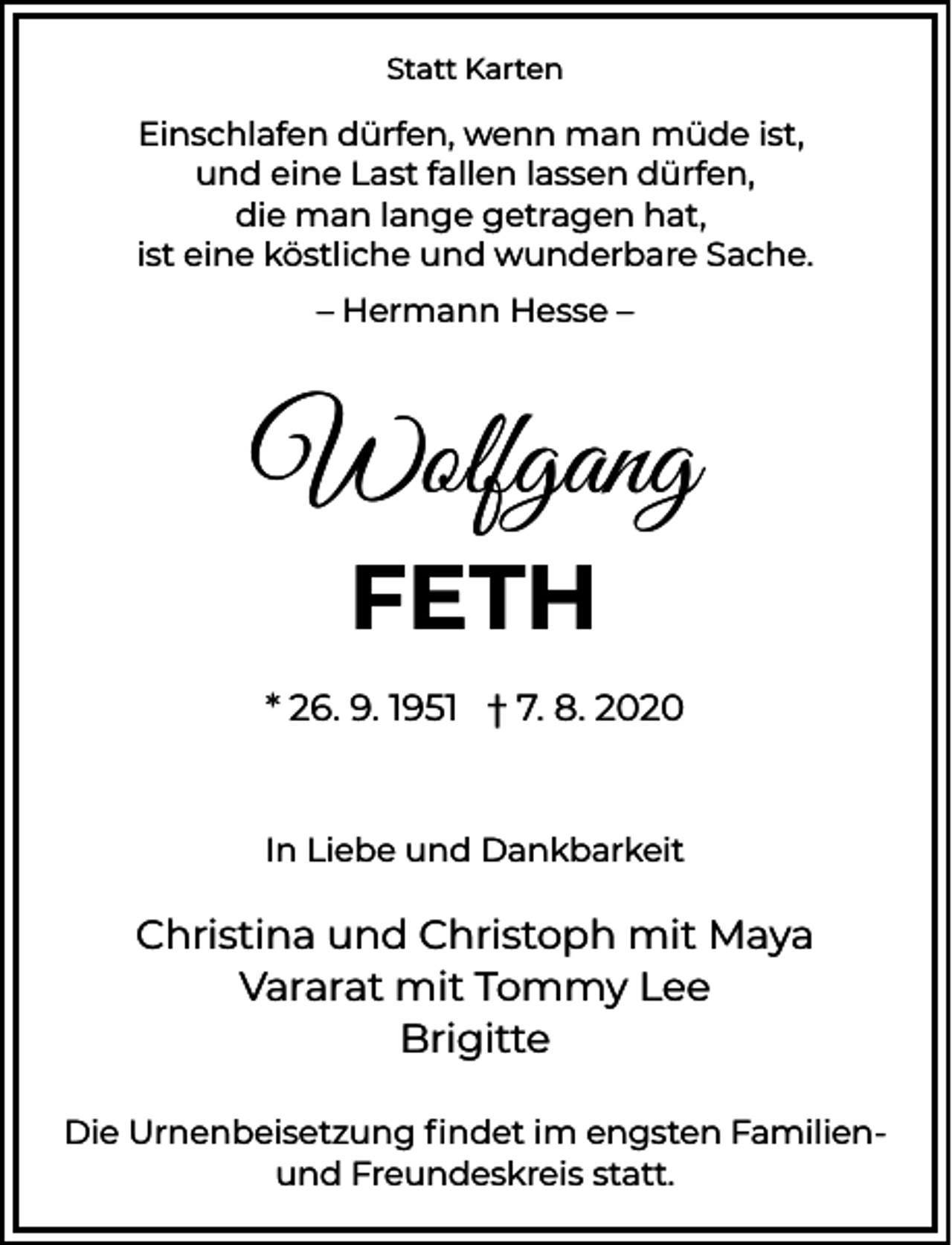 <p>Statt Karten</p><p>Einschlafen dürfen, wenn man müde ist,<br />und eine Last fallen lassen dürfen,<br />die man lange getragen hat,<br />ist eine köstliche und wunderbare Sache.<br />– Hermann Hesse –</p><p>Wolfgang<br />FETH<br />* 26. 9. 1951 † 7. 8. 2020</p><p>In Liebe und Dankbarkeit</p><p>Christina und Christoph mit Maya<br />Vararat mit Tommy Lee<br />Brigitte<br />Die Urnenbeisetzung ﬁndet im engsten Familienund Freundeskreis statt.</p>