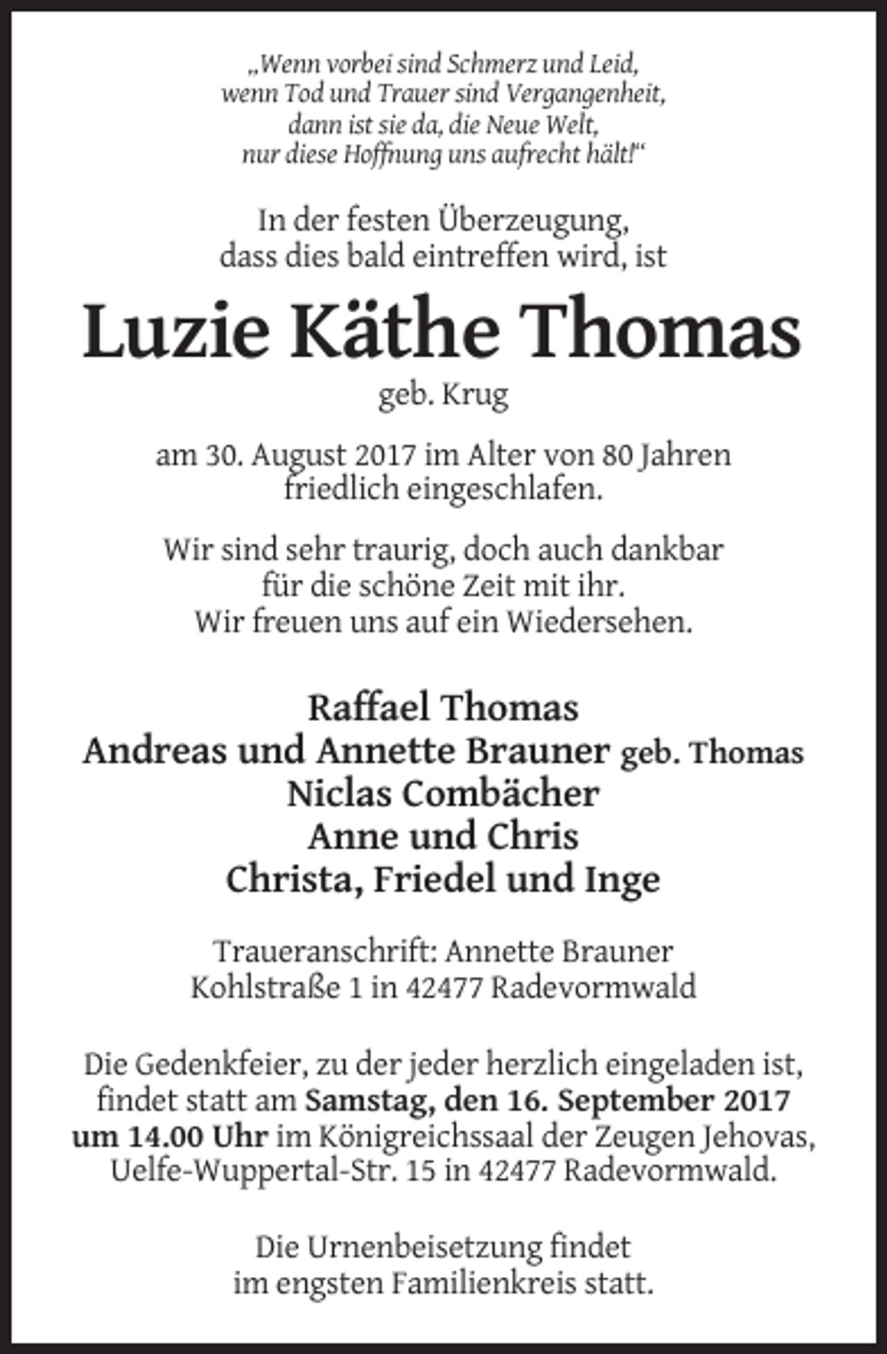 <p>„Wenn vorbei sind Schmerz und Leid,<br />wenn Tod und Trauer sind Vergangenheit,<br />dann ist sie da, die Neue Welt,<br />nur diese Hoffnung uns aufrecht hält!“</p><p>In der festen Überzeugung,<br />dass dies bald eintreffen wird, ist</p><p>Luzie Käthe Thomas<br />geb. Krug<br />am 30. August 2017 im Alter von 80 Jahren<br />friedlich eingeschlafen.<br />Wir sind sehr traurig, doch auch dankbar<br />für die schöne Zeit mit ihr.<br />Wir freuen uns auf ein Wiedersehen.</p><p>Raffael Thomas<br />Andreas und Annette Brauner geb. Thomas<br />Niclas Combächer<br />Anne und Chris<br />Christa, Friedel und Inge<br />Traueranschrift: Annette Brauner<br />Kohlstraße 1 in 42477 Radevormwald<br />Die Gedenkfeier, zu der jeder herzlich eingeladen ist,<br />findet statt am Samstag, den 16. September 2017<br />um 14.00 Uhr im Königreichssaal der Zeugen Jehovas,<br />Uelfe-Wuppertal-Str. 15 in 42477 Radevormwald.<br />Die Urnenbeisetzung findet<br />im engsten Familienkreis statt.</p>