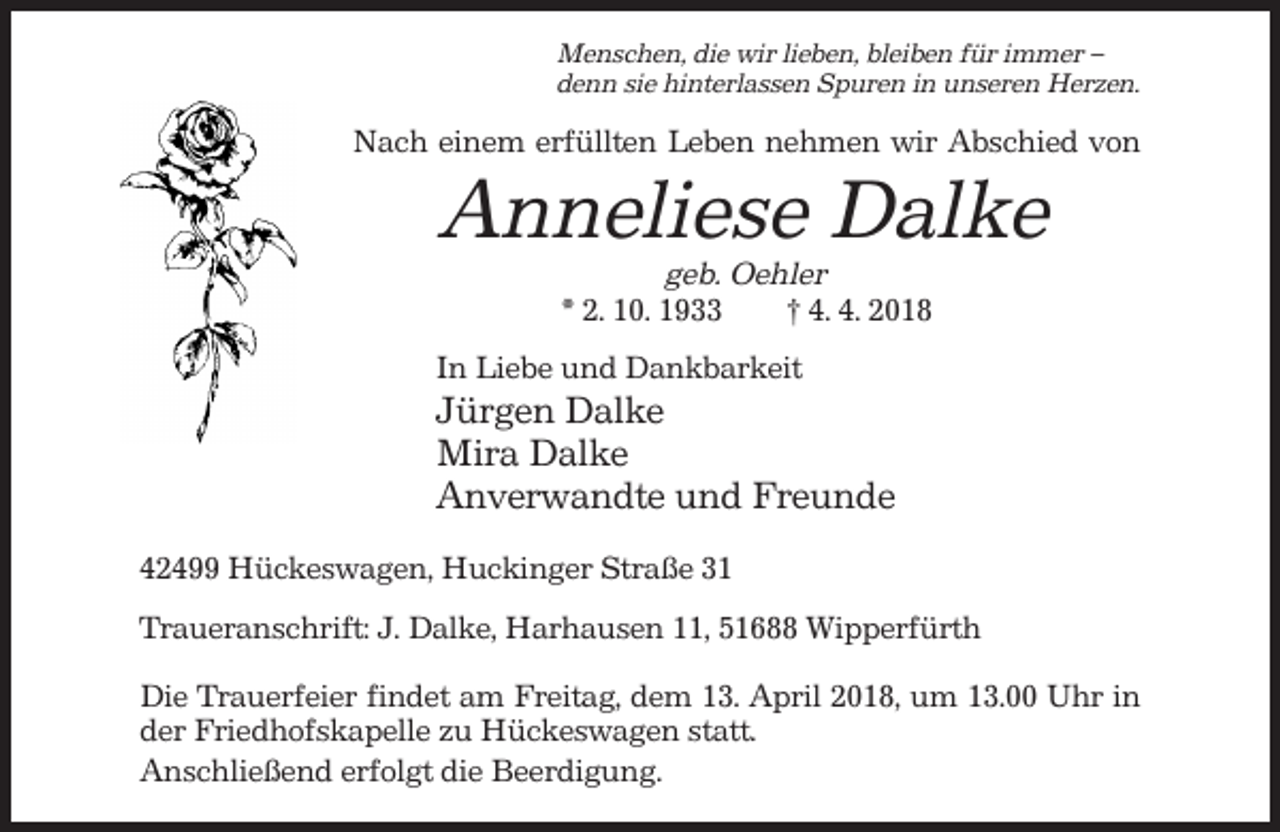 <p>Menschen, die wir lieben, bleiben für immer –<br />denn sie hinterlassen Spuren in unseren Herzen.</p><p>Nach einem erfüllten Leben nehmen wir Abschied von</p><p>Anneliese Dalke<br />geb. Oehler<br />* 2. 10. 1933<br />† 4. 4. 2018<br />In Liebe und Dankbarkeit</p><p>Jürgen Dalke<br />Mira Dalke<br />Anverwandte und Freunde<br />42499 Hückeswagen, Huckinger Straße 31<br />Traueranschrift: J. Dalke, Harhausen 11, 51688 Wipperfürth<br />Die Trauerfeier findet am Freitag, dem 13. April 2018, um 13.00 Uhr in<br />der Friedhofskapelle zu Hückeswagen statt.<br />Anschließend erfolgt die Beerdigung.</p>