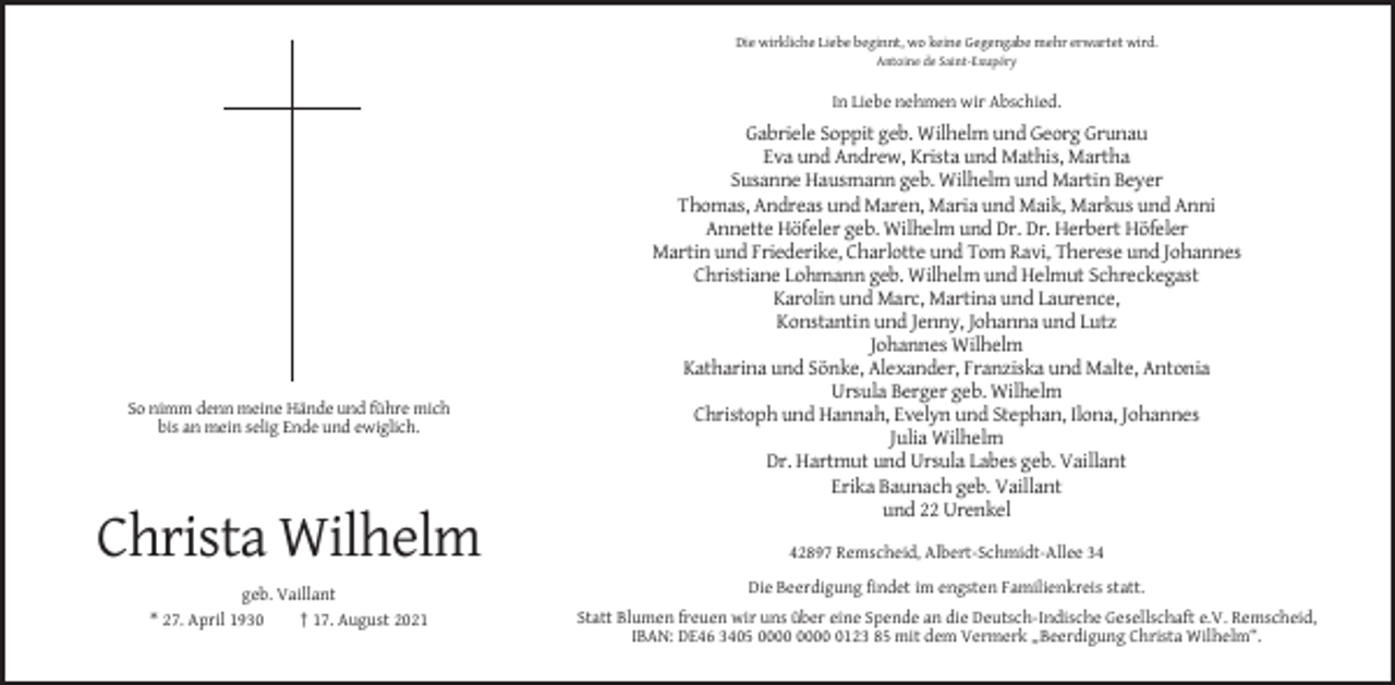 <p>Die wirkliche Liebe beginnt, wo keine Gegengabe mehr erwartet wird.<br />Antoine de Saint-Exupéry</p><p>In Liebe nehmen wir Abschied.</p><p>So nimm denn meine Hände und führe mich<br />bis an mein selig Ende und ewiglich.</p><p>Gabriele Soppit geb. Wilhelm und Georg Grunau<br />Eva und Andrew, Krista und Mathis, Martha<br />Susanne Hausmann geb. Wilhelm und Martin Beyer<br />Thomas, Andreas und Maren, Maria und Maik, Markus und Anni<br />Annette Höfeler geb. Wilhelm und Dr. Dr. Herbert Höfeler<br />Martin und Friederike, Charlotte und Tom Ravi, Therese und Johannes<br />Christiane Lohmann geb. Wilhelm und Helmut Schreckegast<br />Karolin und Marc, Martina und Laurence,<br />Konstantin und Jenny, Johanna und Lutz<br />Johannes Wilhelm<br />Katharina und Sönke, Alexander, Franziska und Malte, Antonia<br />Ursula Berger geb. Wilhelm<br />Christoph und Hannah, Evelyn und Stephan, Ilona, Johannes<br />Julia Wilhelm<br />Dr. Hartmut und Ursula Labes geb. Vaillant<br />Erika Baunach geb. Vaillant<br />und 22 Urenkel</p><p>Christa Wilhelm</p><p>42897 Remscheid, Albert-Schmidt-Allee 34</p><p>geb. Vaillant<br />* 27. April 1930<br />† 17. August 2021</p><p>Die Beerdigung findet im engsten Familienkreis statt.<br />Statt Blumen freuen wir uns über eine Spende an die Deutsch-Indische Gesellschaft e.V. Remscheid,<br />IBAN: DE46 3405 0123 85 mit dem Vermerk „Beerdigung Christa Wilhelm“.</p>