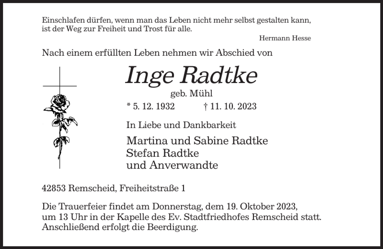 <p>Einschlafen dürfen, wenn man das Leben nicht mehr selbst gestalten kann,<br />ist der Weg zur Freiheit und Trost für alle.<br />Hermann Hesse</p><p>Nach einem erfüllten Leben nehmen wir Abschied von</p><p>Inge Radtke<br />geb. Mühl<br />* 5. 12. 1932<br />† 11. 10. 2023<br />In Liebe und Dankbarkeit</p><p>Martina und Sabine Radtke<br />Stefan Radtke<br />und Anverwandte<br />42853 Remscheid, Freiheitstraße 1<br />Die Trauerfeier findet am Donnerstag, dem 19. Oktober 2023,<br />um 13 Uhr in der Kapelle des Ev. Stadtfriedhofes Remscheid statt.<br />Anschließend erfolgt die Beerdigung.</p>