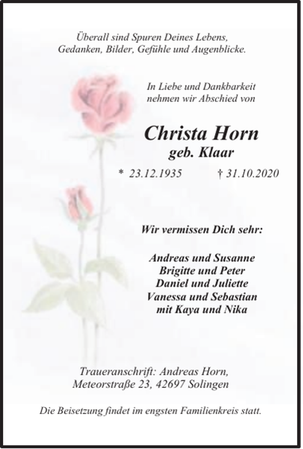 <p>Überall sind Spuren Deines Lebens,<br />Gedanken, Bilder, Gefühle und Augenblicke.<br />In Liebe und Dankbarkeit<br />nehmen wir Abschied von</p><p>Christa Horn<br />geb. Klaar</p><p>* 23.12.1935</p><p>† 31.10.2020</p><p>Wir vermissen Dich sehr:<br />Andreas und Susanne<br />Brigitte und Peter<br />Daniel und Juliette<br />Vanessa und Sebastian<br />mit Kaya und Nika</p><p>Traueranschrift: Andreas Horn,<br />Meteorstraße 23, 42697 Solingen<br />Die Beisetzung findet im engsten Familienkreis statt.</p>