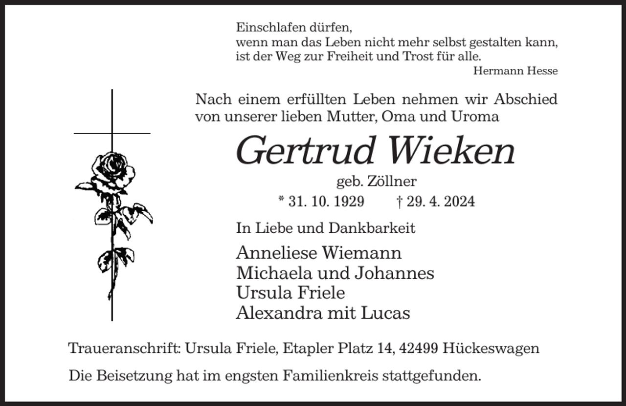 <p>Einschlafen dürfen,<br />wenn man das Leben nicht mehr selbst gestalten kann,<br />ist der Weg zur Freiheit und Trost für alle.<br />Hermann Hesse</p><p>Nach einem erfüllten Leben nehmen wir Abschied<br />von unserer lieben Mutter, Oma und Uroma</p><p>Gertrud Wieken<br />geb. Zöllner<br />* 31. 10. 1929<br />† 29. 4. 2024<br />In Liebe und Dankbarkeit</p><p>Anneliese Wiemann<br />Michaela und Johannes<br />Ursula Friele<br />Alexandra mit Lucas<br />Traueranschrift: Ursula Friele, Etapler Platz 14, 42499 Hückeswagen<br />Die Beisetzung hat im engsten Familienkreis stattgefunden.</p>