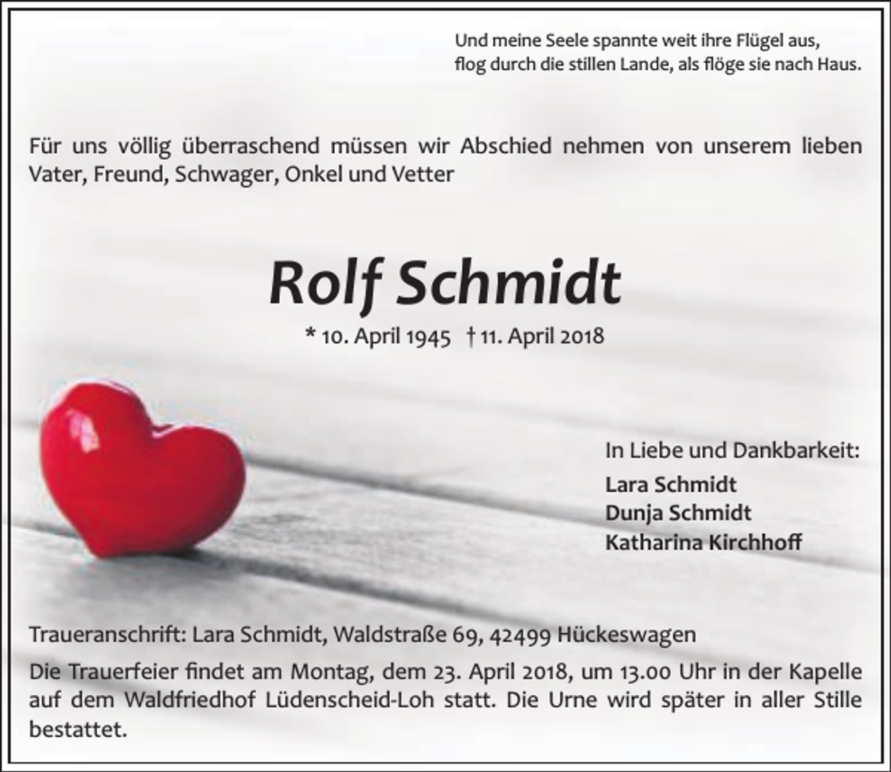 <p>Und meine Seele spannte weit ihre Flügel aus,<br />ﬂog durch die stillen Lande, als ﬂöge sie nach Haus.</p><p>Für uns völlig überraschend müssen wir Abschied nehmen von unserem lieben<br />Vater, Freund, Schwager, Onkel und Vetter</p><p>Rolf Schmidt<br />* 10. April 1945 † 11. April 2018</p><p>In Liebe und Dankbarkeit:<br />Lara Schmidt<br />Dunja Schmidt<br />Katharina Kirchhoﬀ</p><p>Traueranschrift: Lara Schmidt, Waldstraße 69, 42499 Hückeswagen<br />Die Trauerfeier ﬁndet am Montag, dem 23. April 2018, um 13.00 Uhr in der Kapelle<br />auf dem Waldfriedhof Lüdenscheid­Loh statt. Die Urne wird später in aller Stille<br />bestattet.</p>