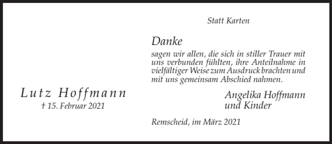<p>Statt Karten</p><p>Danke<br />sagen wir allen, die sich in stiller Trauer mit<br />uns verbunden fühlten, ihre Anteilnahme in<br />vielfältiger Weise zum Ausdruck brachten und<br />mit uns gemeinsam Abschied nahmen.</p><p>Lutz Hoffmann<br />† 15. Februar 2021</p><p>Angelika Hoffmann<br />und Kinder<br />Remscheid, im März 2021</p>