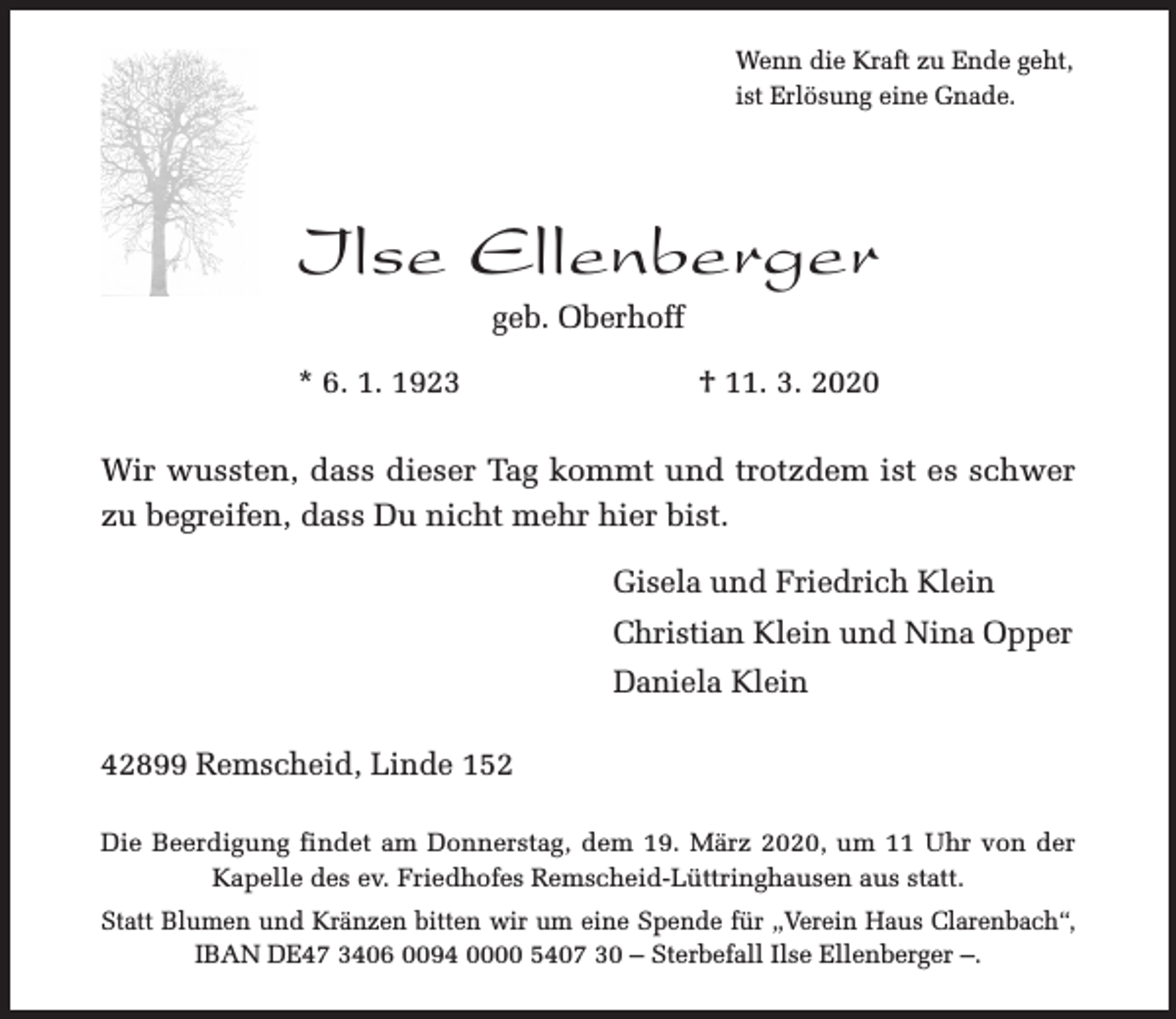 <p>Wenn die Kraft zu Ende geht,<br />ist Erlösung eine Gnade.</p><p>Ilse Ellenberger<br />geb. Oberhoff</p><p>* 6. 1. 1923</p><p>† 11. 3. 2020</p><p>Wir wussten, dass dieser Tag kommt und trotzdem ist es schwer<br />zu begreifen, dass Du nicht mehr hier bist.<br />Gisela und Friedrich Klein<br />Christian Klein und Nina Opper<br />Daniela Klein<br />42899 Remscheid, Linde 152<br />Die Beerdigung findet am Donnerstag, dem 19. März 2020, um 11 Uhr von der<br />Kapelle des ev. Friedhofes Remscheid-Lüttringhausen aus statt.<br />Statt Blumen und Kränzen bitten wir um eine Spende für „Verein Haus Clarenbach“,<br />IBAN DE47 3406 0094 0000 5407 30 – Sterbefall Ilse Ellenberger –.</p>