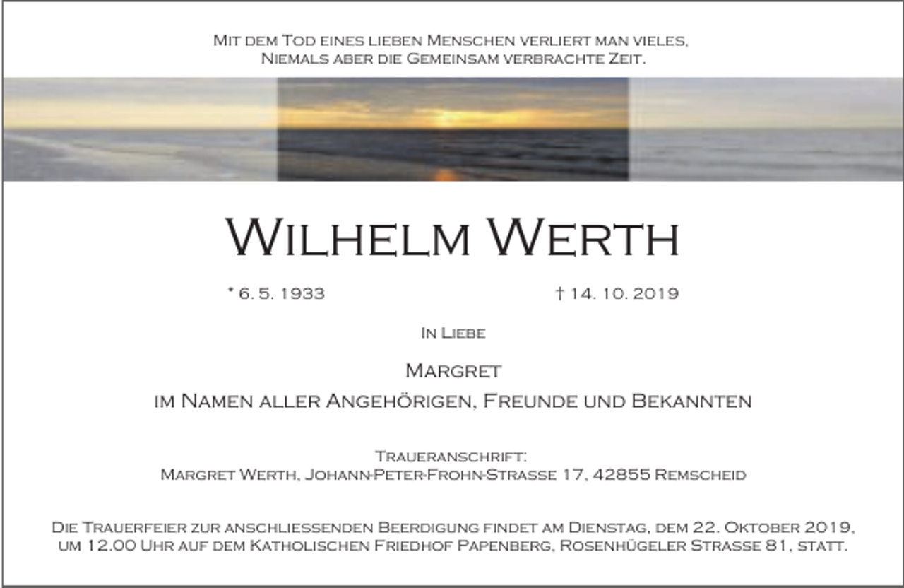 <p>Mit dem Tod eines lieben Menschen verliert man vieles,<br />Niemals aber die Gemeinsam verbrachte Zeit.</p><p>Wilhelm Werth<br />* 6. 5. 1933</p><p>† 14. 10. 2019<br />In Liebe</p><p>Margret<br />im Namen aller Angehörigen, Freunde und Bekannten<br />Traueranschrift:<br />Margret Werth, Johann-Peter-Frohn-Straße 17, 42855 Remscheid<br />Die Trauerfeier zur anschließenden Beerdigung findet am Dienstag, dem 22. Oktober 2019,<br />um 12.00 Uhr auf dem Katholischen Friedhof Papenberg, Rosenhügeler Straße 81, statt.</p>
