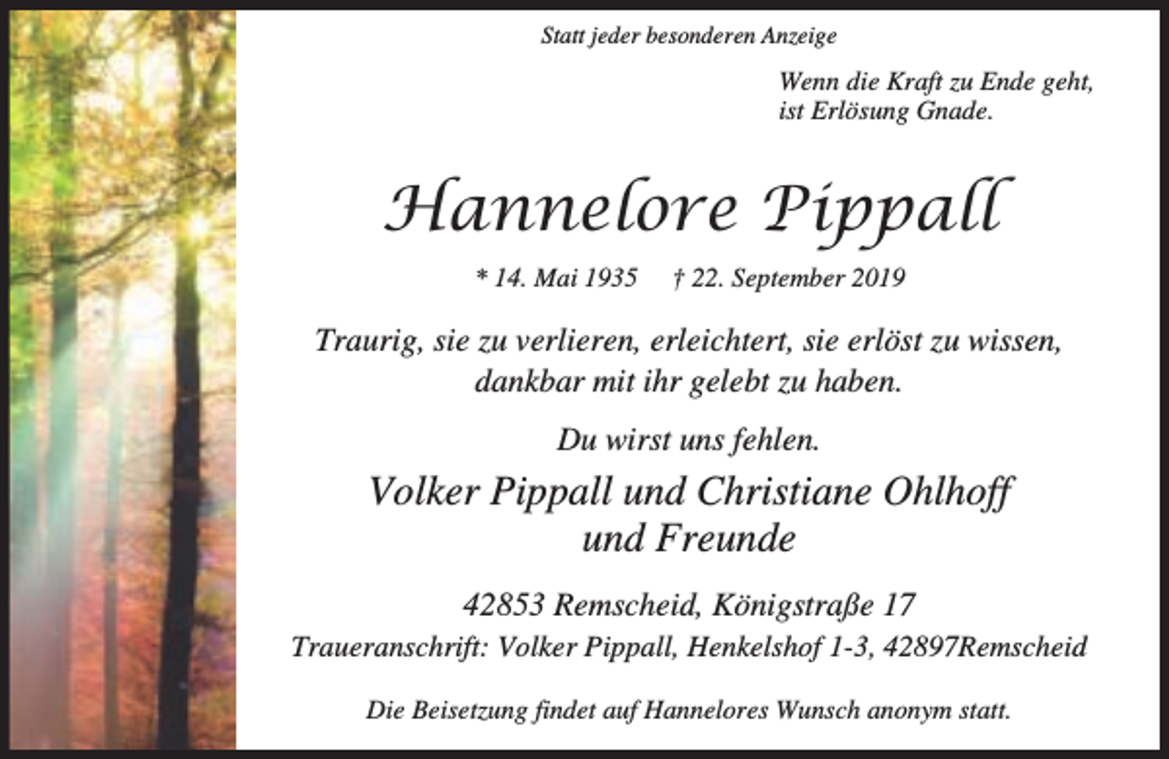 <p>Statt jeder besonderen Anzeige</p><p>Wenn die Kraft zu Ende geht,<br />ist Erlösung Gnade.</p><p>Hannelore Pippall<br />* 14. Mai 1935</p><p>† 22. September 2019</p><p>Traurig, sie zu verlieren, erleichtert, sie erlöst zu wissen,<br />dankbar mit ihr gelebt zu haben.<br />Du wirst uns fehlen.</p><p>Volker Pippall und Christiane Ohlhoff<br />und Freunde<br />42853 Remscheid, Königstraße 17<br />Traueranschrift: Volker Pippall, Henkelshof 1-3, 42897Remscheid<br />Die Beisetzung findet auf Hannelores Wunsch anonym statt.</p>