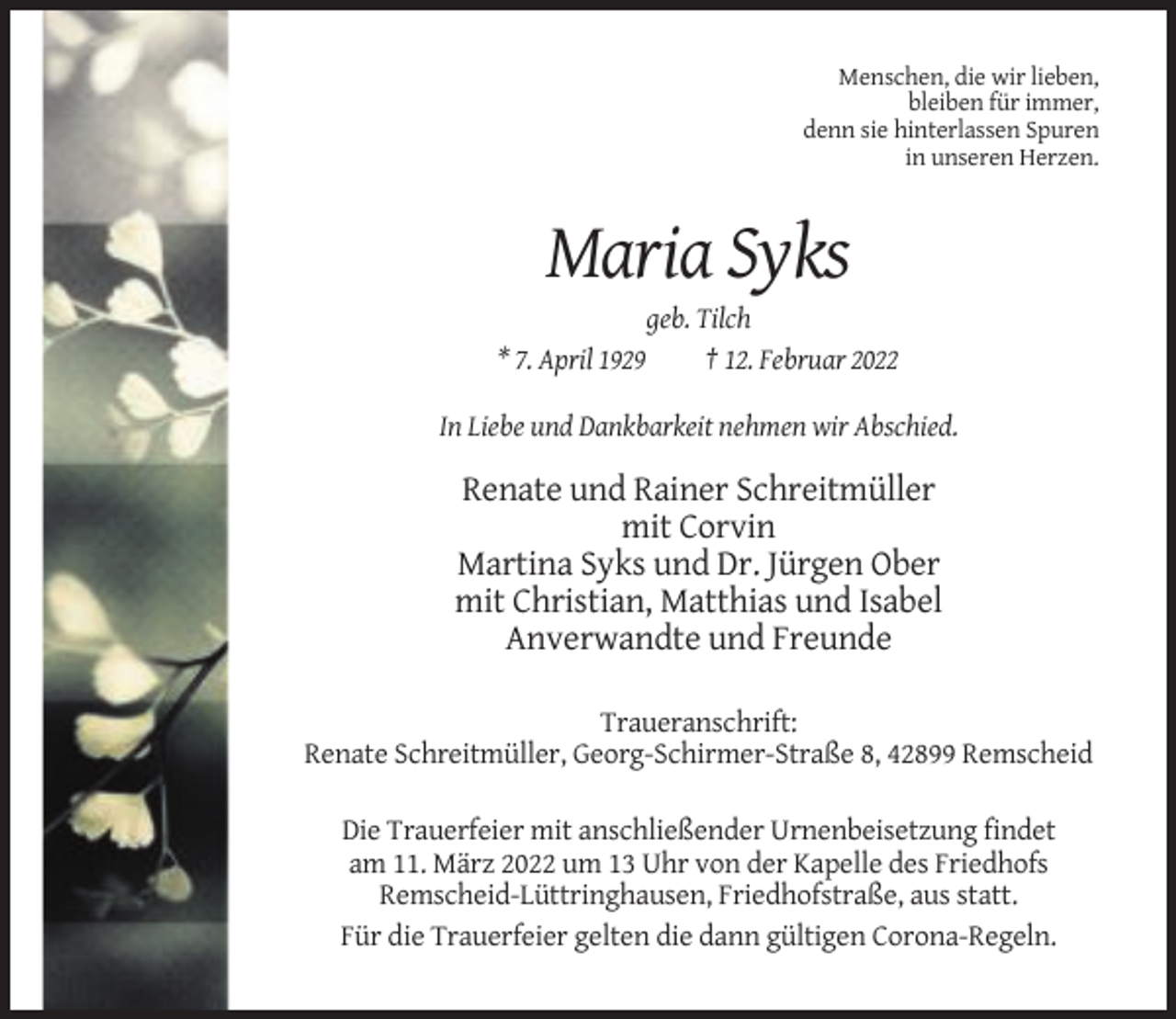 <p>Menschen, die wir lieben,<br />bleiben für immer,<br />denn sie hinterlassen Spuren<br />in unseren Herzen.</p><p>Maria Syks<br />* 7. April 1929</p><p>geb. Tilch<br />† 12. Februar 2022</p><p>In Liebe und Dankbarkeit nehmen wir Abschied.</p><p>Renate und Rainer Schreitmüller<br />mit Corvin<br />Martina Syks und Dr. Jürgen Ober<br />mit Christian, Matthias und Isabel<br />Anverwandte und Freunde<br />Traueranschrift:<br />Renate Schreitmüller, Georg-Schirmer-Straße 8, 42899 Remscheid<br />Die Trauerfeier mit anschließender Urnenbeisetzung findet<br />am 11. März 2022 um 13 Uhr von der Kapelle des Friedhofs<br />Remscheid-Lüttringhausen, Friedhofstraße, aus statt.<br />Für die Trauerfeier gelten die dann gültigen Corona-Regeln.</p>