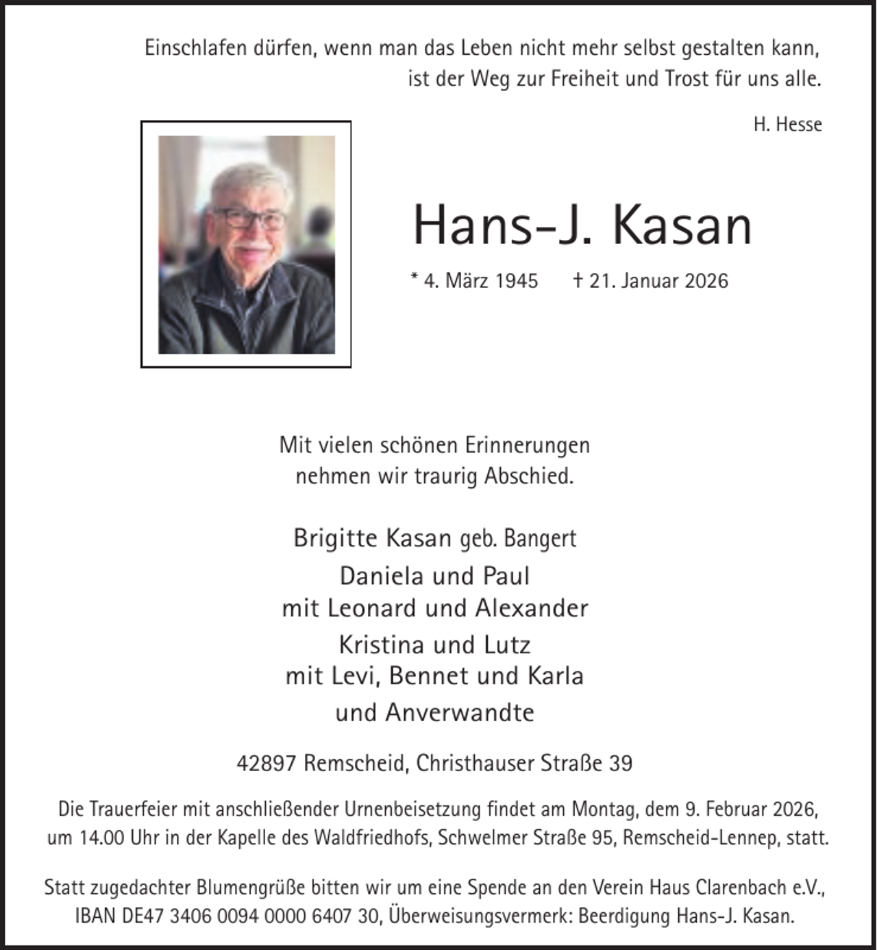 <p>Einschlafen dürfen, wenn man das Leben nicht mehr selbst gestalten kann,<br />ist der Weg zur Freiheit und Trost für uns alle.<br />H. Hesse</p><p>Hans-J. Kasan<br />* 4. März 1945</p><p>† 21. Januar 2026</p><p>Mit vielen schönen Erinnerungen<br />nehmen wir traurig Abschied.</p><p>Brigitte Kasan geb. Bangert<br />Daniela und Paul<br />mit Leonard und Alexander<br />Kristina und Lutz<br />mit Levi, Bennet und Karla<br />und Anverwandte<br />42897 Remscheid, Christhauser Straße 39<br />Die Trauerfeier mit anschließender Urnenbeisetzung findet am Montag, dem 9. Februar 2026,<br />um 14.00 Uhr in der Kapelle des Waldfriedhofs, Schwelmer Straße 95, Remscheid-Lennep, statt.<br />Statt zugedachter Blumengrüße bitten wir um eine Spende an den Verein Haus Clarenbach e.V.,<br />IBAN DE47 3406 0094 0000 6407 30, Überweisungsvermerk: Beerdigung Hans-J. Kasan.</p>