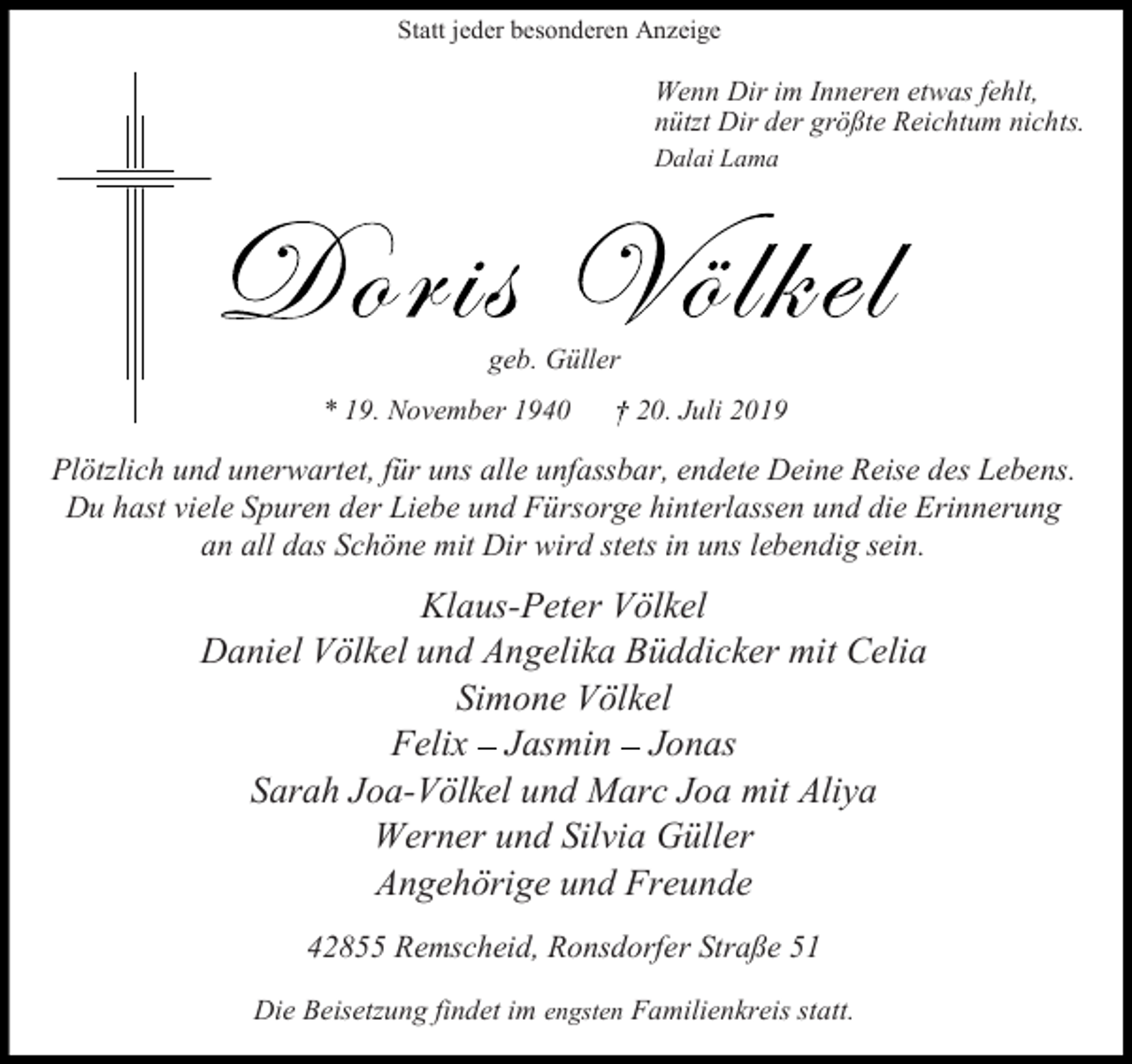 <p>Statt jeder besonderen Anzeige</p><p>Wenn Dir im Inneren etwas fehlt,<br />nützt Dir der größte Reichtum nichts.<br />Dalai Lama</p><p>geb. Güller<br />* 19. November 1940</p><p>20. Juli 2019</p><p>Plötzlich und unerwartet, für uns alle unfassbar, endete Deine Reise des Lebens.<br />Du hast viele Spuren der Liebe und Fürsorge hinterlassen und die Erinnerung<br />an all das Schöne mit Dir wird stets in uns lebendig sein.</p><p>Klaus-Peter Völkel<br />Daniel Völkel und Angelika Büddicker mit Celia<br />Simone Völkel<br />Felix Jasmin Jonas<br />Sarah Joa-Völkel und Marc Joa mit Aliya<br />Werner und Silvia Güller<br />Angehörige und Freunde<br />42855 Remscheid, Ronsdorfer Straße 51<br />Die Beisetzung findet im engsten Familienkreis statt.</p>