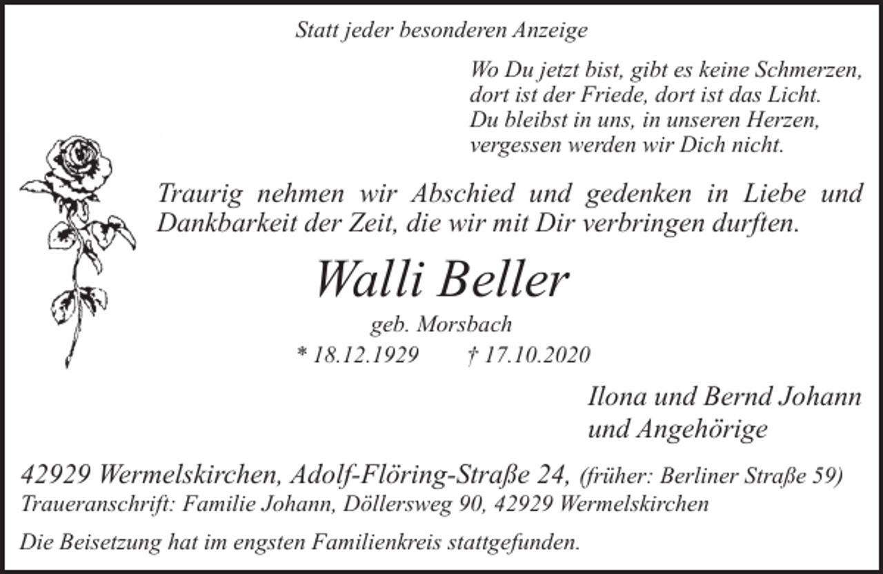 <p>Statt jeder besonderen Anzeige<br />Wo Du jetzt bist, gibt es keine Schmerzen,<br />dort ist der Friede, dort ist das Licht.<br />Du bleibst in uns, in unseren Herzen,<br />vergessen werden wir Dich nicht.</p><p>Traurig nehmen wir Abschied und gedenken in Liebe und<br />Dankbarkeit der Zeit, die wir mit Dir verbringen durften.</p><p>Walli Beller</p><p>geb. Morsbach<br />* 18.12.1929<br />† 17.10.2020</p><p>Ilona und Bernd Johann<br />und Angehörige<br />42929 Wermelskirchen, Adolf-Flöring-Straße 24, (früher: Berliner Straße 59)<br />Traueranschrift: Familie Johann, Döllersweg 90, 42929 Wermelskirchen<br />Die Beisetzung hat im engsten Familienkreis stattgefunden.</p>