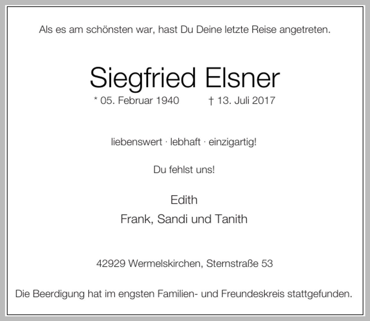 <p>Als es am schönsten war, hast Du Deine letzte Reise angetreten.</p><p>Siegfried Elsner<br />* 05. Februar 1940</p><p>† 13. Juli 2017</p><p>liebenswert . lebhaft . einzigartig!<br />Du fehlst uns!</p><p>Edith<br />Frank, Sandi und Tanith<br />42929 Wermelskirchen, Sternstraße 53<br />Die Beerdigung hat im engsten Familien- und Freundeskreis stattgefunden.</p>