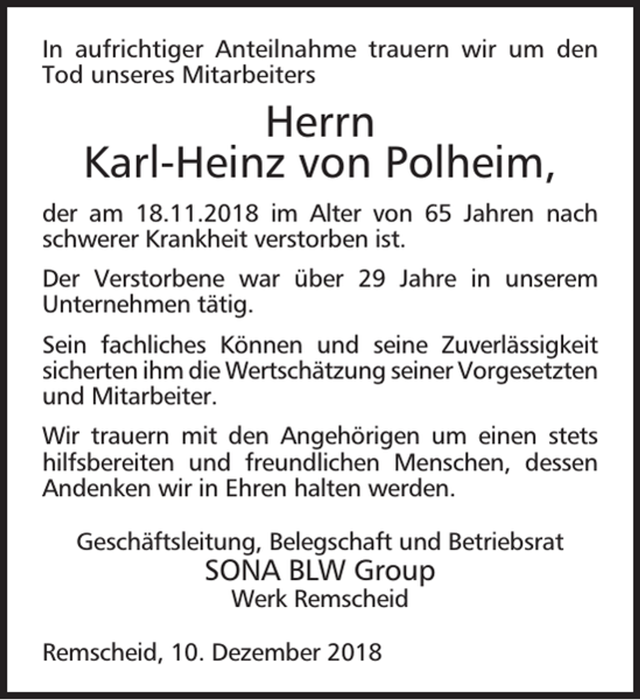 <p>In aufrichtiger Anteilnahme trauern wir um den<br />Tod unseres Mitarbeiters</p><p>Herrn<br />Karl-Heinz von Polheim,<br />der am 18.11.2018 im Alter von 65 Jahren nach<br />schwerer Krankheit verstorben ist.<br />Der Verstorbene war über 29 Jahre in unserem<br />Unternehmen tätig.<br />Sein fachliches Können und seine Zuverlässigkeit<br />sicherten ihm die Wertschätzung seiner Vorgesetzten<br />und Mitarbeiter.<br />Wir trauern mit den Angehörigen um einen stets<br />hilfsbereiten und freundlichen Menschen, dessen<br />Andenken wir in Ehren halten werden.<br />Geschäftsleitung, Belegschaft und Betriebsrat</p><p>SONA BLW Group<br />Werk Remscheid</p><p>Remscheid, 10. Dezember 2018</p>
