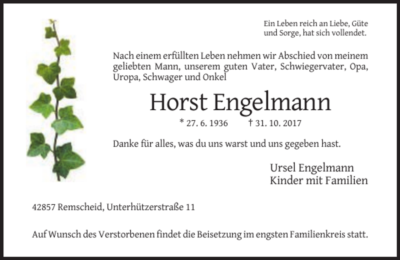 <p>Ein Leben reich an Liebe, Güte<br />und Sorge, hat sich vollendet.</p><p>Nach einem erfüllten Leben nehmen wir Abschied von meinem<br />geliebten Mann, unserem guten Vater, Schwiegervater, Opa,<br />Uropa, Schwager und Onkel</p><p>Horst Engelmann<br />* 27. 6. 1936</p><p>† 31. 10. 2017</p><p>Danke für alles, was du uns warst und uns gegeben hast.</p><p>Ursel Engelmann<br />Kinder mit Familien<br />42857 Remscheid, Unterhützerstraße 11<br />Auf Wunsch des Verstorbenen findet die Beisetzung im engsten Familienkreis statt.</p>