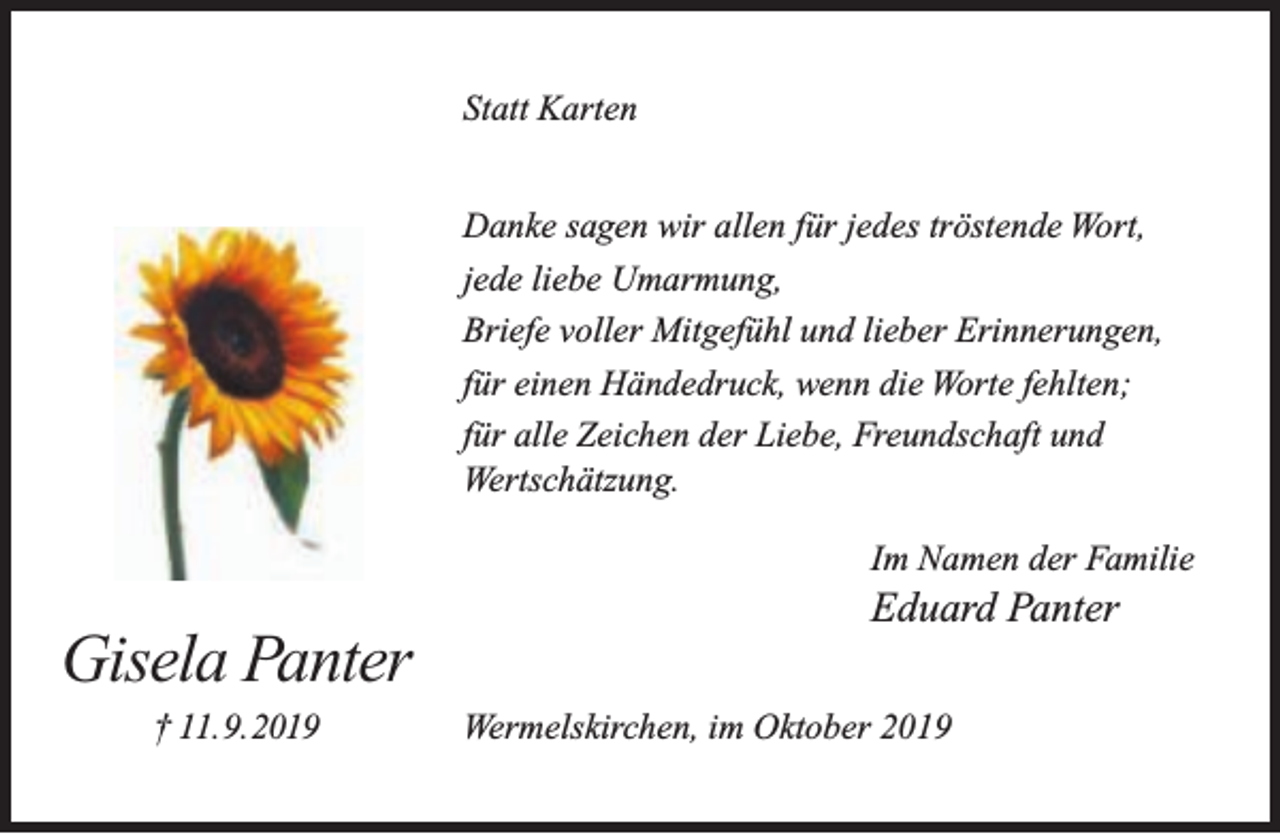 <p>Statt Karten<br />Danke sagen wir allen für jedes tröstende Wort,<br />jede liebe Umarmung,<br />Briefe voller Mitgefühl und lieber Erinnerungen,<br />für einen Händedruck, wenn die Worte fehlten;<br />für alle Zeichen der Liebe, Freundschaft und<br />Wertschätzung.<br />Im Namen der Familie</p><p>Gisela Panter<br />† 11.9.2019</p><p>Eduard Panter<br />Wermelskirchen, im Oktober 2019</p>