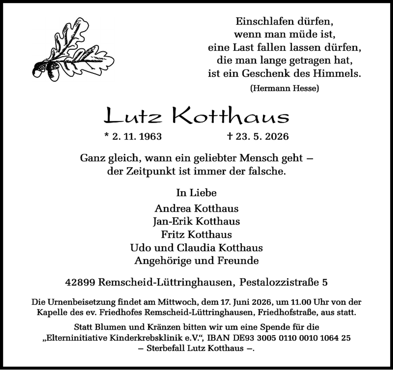 <p>Einschlafen dürfen,<br />wenn man müde ist,<br />eine Last fallen lassen dürfen,<br />die man lange getragen hat,<br />ist ein Geschenk des Himmels.<br />(Hermann Hesse)</p><p>Lutz Kotthaus<br />* 2. 11. 1963</p><p>† 23. 5. 2026</p><p>Ganz gleich, wann ein geliebter Mensch geht –<br />der Zeitpunkt ist immer der falsche.<br />In Liebe<br />Andrea Kotthaus<br />Jan-Erik Kotthaus<br />Fritz Kotthaus<br />Udo und Claudia Kotthaus<br />Angehörige und Freunde<br />42899 Remscheid-Lüttringhausen, Pestalozzistraße 5<br />Die Urnenbeisetzung findet am Mittwoch, dem 17. Juni 2026, um 11.00 Uhr von der<br />Kapelle des ev. Friedhofes Remscheid-Lüttringhausen, Friedhofstraße, aus statt.<br />Statt Blumen und Kränzen bitten wir um eine Spende für die<br />„Elterninitiative Kinderkrebsklinik e.V.“, IBAN DE9005 011064 25<br />– Sterbefall Lutz Kotthaus –.</p>