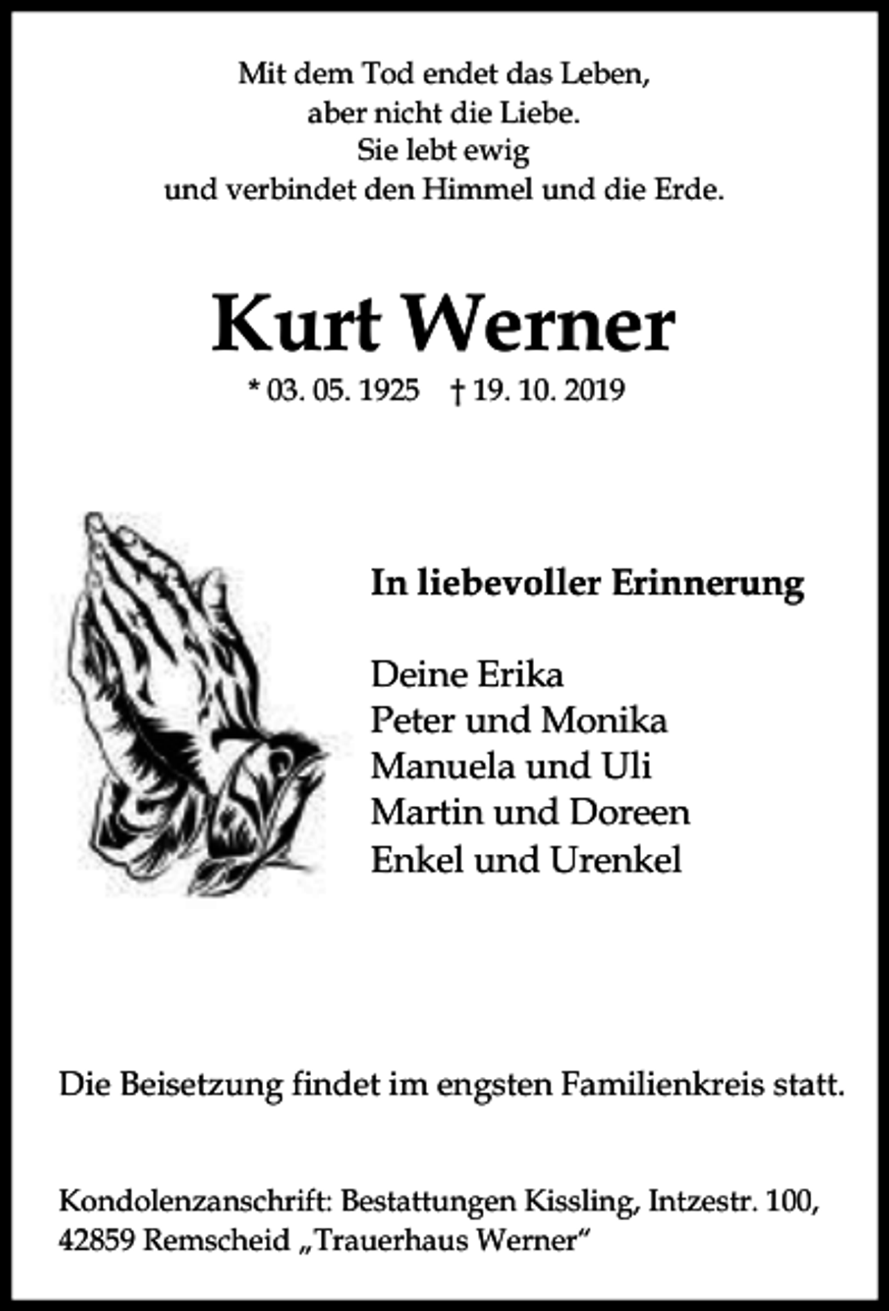 <p>Mit dem Tod endet das Leben,<br />aber nicht die Liebe.<br />Sie lebt ewig<br />und verbindet den Himmel und die Erde.</p><p>Kurt Werner<br />* 03. 05. 1925 † 19. 10. 2019</p><p>In liebevoller Erinnerung<br />Deine Erika<br />Peter und Monika<br />Manuela und Uli<br />Martin und Doreen<br />Enkel und Urenkel</p><p>Die Beisetzung findet im engsten Familienkreis statt.<br />Kondolenzanschrift: Bestattungen Kissling, Intzestr. 100,<br />42859 Remscheid „Trauerhaus Werner“</p>