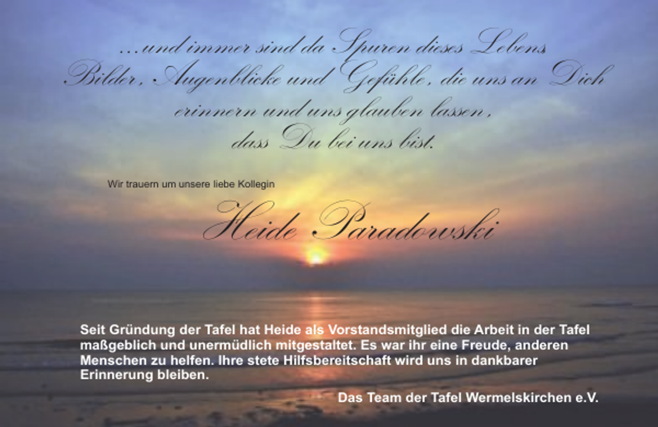 <p>...und immer sind da Spuren dieses Lebens,<br />Bilder , Augenblicke und Gefühle , die uns an Dich<br />erinnern und uns glauben lassen ,<br />dass Du bei uns bist.<br />Wir trauern um unsere liebe Kollegin</p><p>Heide Paradowski</p><p>Seit Gründung der Tafel hat Heide als Vorstandsmitglied die Arbeit in der Tafel<br />maßgeblich und unermüdlich mitgestaltet. Es war ihr eine Freude, anderen<br />Menschen zu helfen. Ihre stete Hilfsbereitschaft wird uns in dankbarer<br />Erinnerung bleiben.<br />Das Team der Tafel Wermelskirchen e.V.</p>