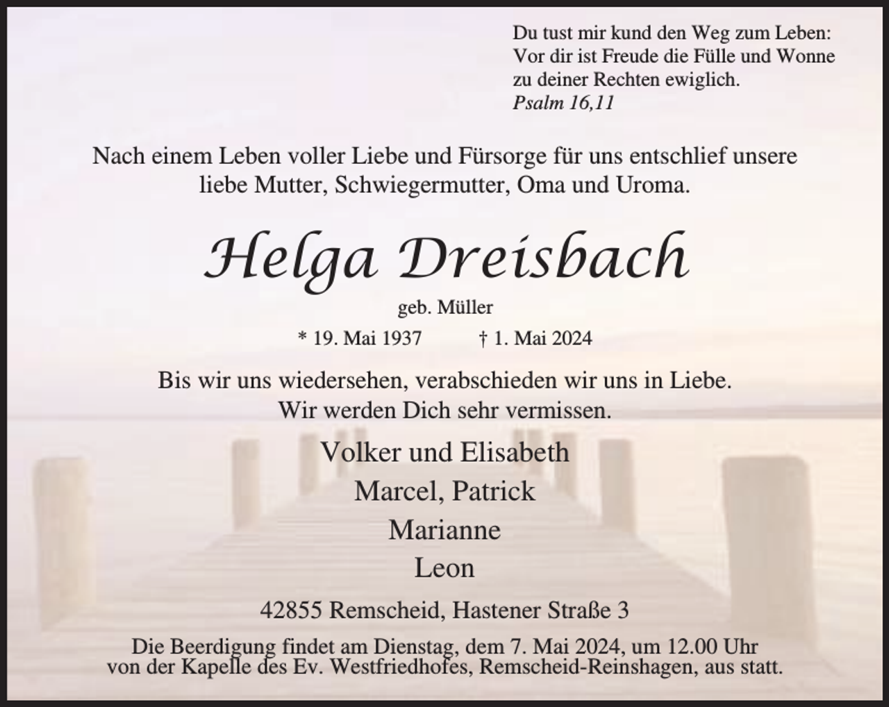 <p>Du tust mir kund den Weg zum Leben:<br />Vor dir ist Freude die Fülle und Wonne<br />zu deiner Rechten ewiglich.<br />Psalm 16,11</p><p>Nach einem Leben voller Liebe und Fürsorge für uns entschlief unsere<br />liebe Mutter, Schwiegermutter, Oma und Uroma.</p><p>Helga Dreisbach<br />geb. Müller</p><p>* 19. Mai 1937</p><p>† 1. Mai 2024</p><p>Bis wir uns wiedersehen, verabschieden wir uns in Liebe.<br />Wir werden Dich sehr vermissen.</p><p>Volker und Elisabeth<br />Marcel, Patrick<br />Marianne<br />Leon<br />42855 Remscheid, Hastener Straße 3<br />Die Beerdigung findet am Dienstag, dem 7. Mai 2024, um 12.00 Uhr<br />von der Kapelle des Ev. Westfriedhofes, Remscheid-Reinshagen, aus statt.</p>