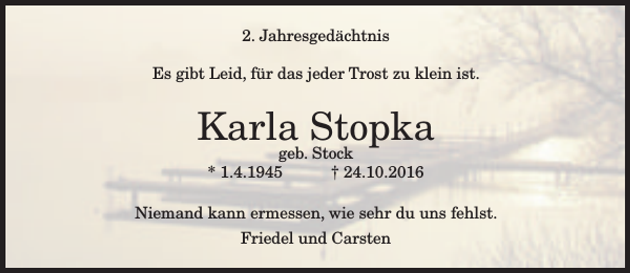<p>2. Jahresgedächtnis<br />Es gibt Leid, für das jeder Trost zu klein ist.</p><p>Karla<br />Stopka<br />geb. Stock<br />* 1.4.1945</p><p>† 24.10.2016</p><p>Niemand kann ermessen, wie sehr du uns fehlst.<br />Friedel und Carsten</p>