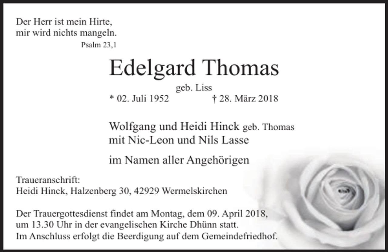 <p>Der Herr ist mein Hirte,<br />mir wird nichts mangeln.<br />Psalm 23,1</p><p>Edelgard Thomas<br />* 02. Juli 1952</p><p>geb. Liss<br />† 28. März 2018</p><p>Wolfgang und Heidi Hinck geb. Thomas<br />mit Nic-Leon und Nils Lasse<br />im Namen aller Angehörigen<br />Traueranschrift:<br />Heidi Hinck, Halzenberg 30, 42929 Wermelskirchen<br />Der Trauergottesdienst findet am Montag, dem 09. April 2018,<br />um 13.30 Uhr in der evangelischen Kirche Dhünn statt.<br />Im Anschluss erfolgt die Beerdigung auf dem Gemeindefriedhof.</p>