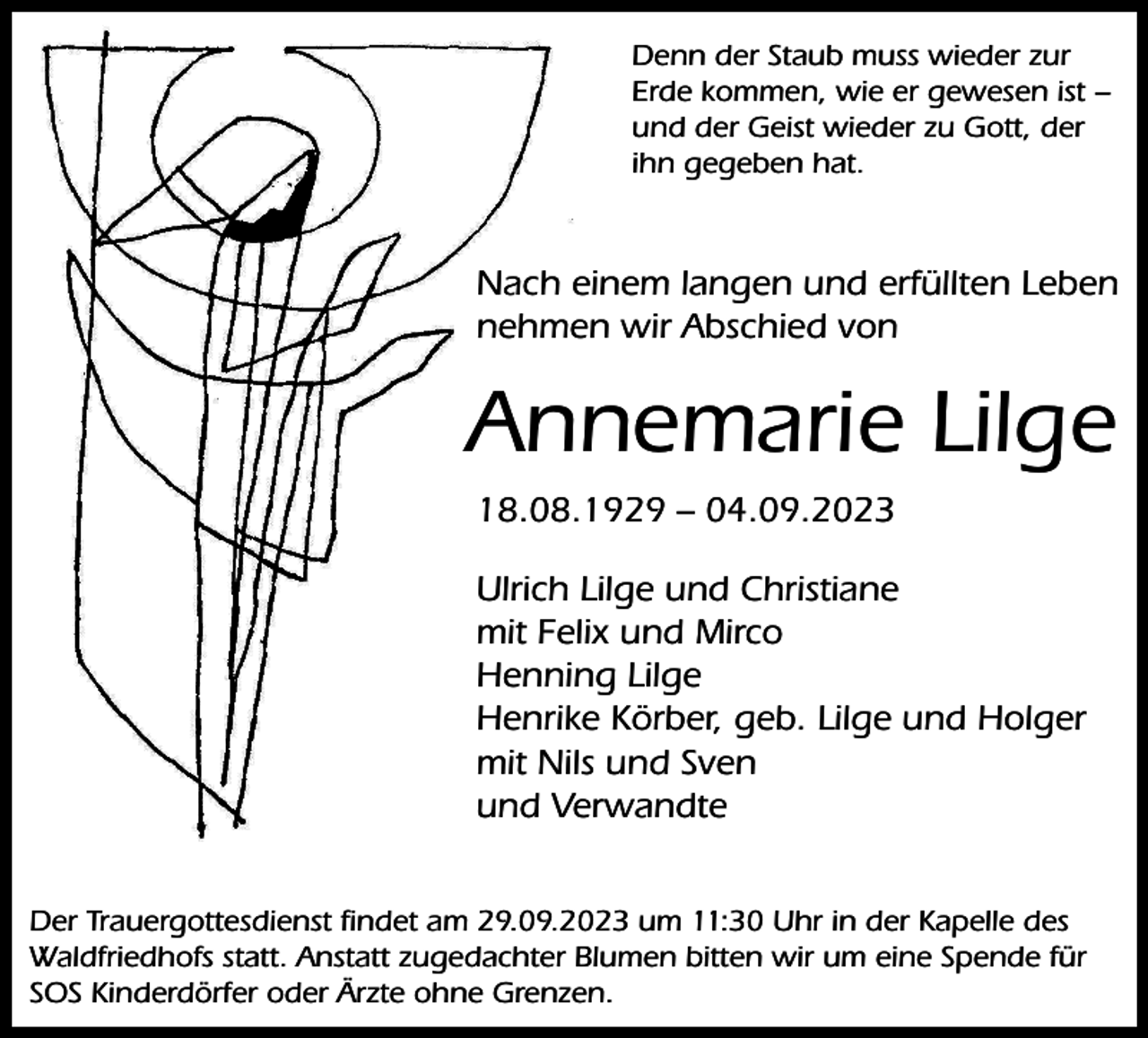 <p>Denn der Staub muss wieder zur<br />Erde kommen, wie er gewesen ist −<br />und der Geist wieder zu Gott, der<br />ihn gegeben hat.</p><p>Nach einem langen und erfüllten Leben<br />nehmen wir Abschied von</p><p>Annemarie Lilge<br />18.08.1929 – 04.09.2023<br />Ulrich Lilge und Christiane<br />mit Felix und Mirco<br />Henning Lilge<br />Henrike Körber, geb. Lilge und Holger<br />mit Nils und Sven<br />und Verwandte<br />Der Trauergottesdienst ﬁndet am 29.09.2023 um 11:30 Uhr in der Kapelle des<br />Waldfriedhofs statt. Anstatt zugedachter Blumen bitten wir um eine Spende für<br />SOS Kinderdörfer oder Ärzte ohne Grenzen.</p>