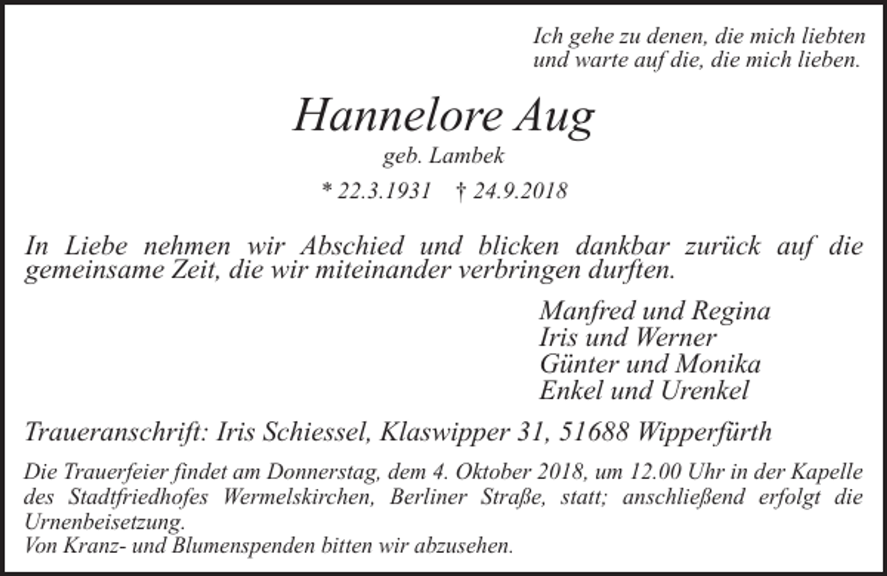 <p>Ich gehe zu denen, die mich liebten<br />und warte auf die, die mich lieben.</p><p>Hannelore Aug<br />geb. Lambek</p><p>* 22.3.1931</p><p>† 24.9.2018</p><p>In Liebe nehmen wir Abschied und blicken dankbar zurück auf die<br />gemeinsame Zeit, die wir miteinander verbringen durften.<br />Manfred und Regina<br />Iris und Werner<br />Günter und Monika<br />Enkel und Urenkel<br />Traueranschrift: Iris Schiessel, Klaswipper 31, 51688 Wipperfürth<br />Die Trauerfeier findet am Donnerstag, dem 4. Oktober 2018, um 12.00 Uhr in der Kapelle<br />des Stadtfriedhofes Wermelskirchen, Berliner Straße, statt; anschließend erfolgt die<br />Urnenbeisetzung.<br />Von Kranz- und Blumenspenden bitten wir abzusehen.</p>