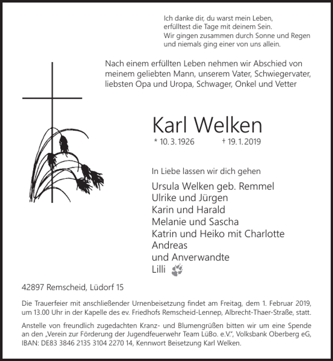 <p>Ich danke dir, du warst mein Leben,<br />erfülltest die Tage mit deinem Sein.<br />Wir gingen zusammen durch Sonne und Regen<br />und niemals ging einer von uns allein.</p><p>Nach einem erfüllten Leben nehmen wir Abschied von<br />meinem geliebten Mann, unserem Vater, Schwiegervater,<br />liebsten Opa und Uropa, Schwager, Onkel und Vetter</p><p>Karl Welken<br />* 10. 3. 1926</p><p>† 19. 1. 2019</p><p>In Liebe lassen wir dich gehen</p><p>Ursula Welken geb. Remmel<br />Ulrike und Jürgen<br />Karin und Harald<br />Melanie und Sascha<br />Katrin und Heiko mit Charlotte<br />Andreas<br />und Anverwandte<br />Lilli<br />42897 Remscheid, Lüdorf 15<br />Die Trauerfeier mit anschließender Urnenbeisetzung ﬁndet am Freitag, dem 1. Februar 2019,<br />um 13.00 Uhr in der Kapelle des ev. Friedhofs Remscheid-Lennep, Albrecht-Thaer-Straße, statt.<br />Anstelle von freundlich zugedachten Kranz- und Blumengrüßen bitten wir um eine Spende<br />an den „Verein zur Förderung der Jugendfeuerwehr Team LüBo. e.V.“, Volksbank Oberberg eG,<br />IBAN: DE8846 2135 3104 2270 14, Kennwort Beisetzung Karl Welken.</p>
