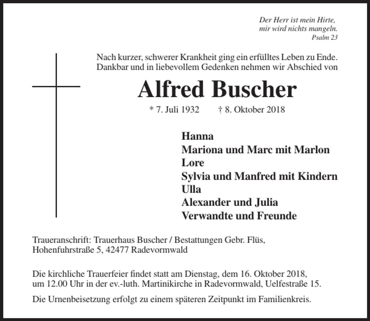 <p>Der Herr ist mein Hirte,<br />mir wird nichts mangeln.<br />Psalm 23</p><p>Nach kurzer, schwerer Krankheit ging ein erfülltes Leben zu Ende.<br />Dankbar und in liebevollem Gedenken nehmen wir Abschied von</p><p>Alfred Buscher<br />* 7. Juli 1932</p><p>† 8. Oktober 2018</p><p>Hanna<br />Mariona und Marc mit Marlon<br />Lore<br />Sylvia und Manfred mit Kindern<br />Ulla<br />Alexander und Julia<br />Verwandte und Freunde<br />Traueranschrift: Trauerhaus Buscher / Bestattungen Gebr. Flüs,<br />Hohenfuhrstraße 5, 42477 Radevormwald<br />Die kirchliche Trauerfeier findet statt am Dienstag, dem 16. Oktober 2018,<br />um 12.00 Uhr in der ev.-luth. Martinikirche in Radevormwald, Uelfestraße 15.<br />Die Urnenbeisetzung erfolgt zu einem späteren Zeitpunkt im Familienkreis.</p>