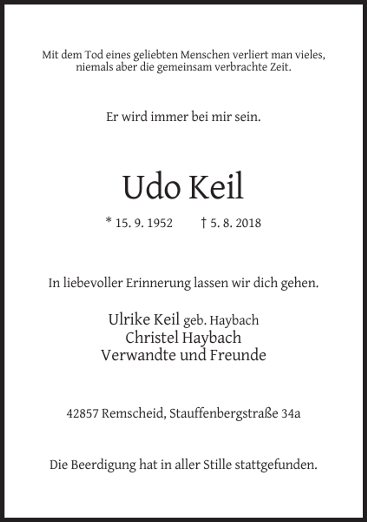 <p>Mit dem Tod eines geliebten Menschen verliert man vieles,<br />niemals aber die gemeinsam verbrachte Zeit.</p><p>Er wird immer bei mir sein.</p><p>Udo Keil<br />* 15. 9. 1952</p><p>† 5. 8. 2018</p><p>In liebevoller Erinnerung lassen wir dich gehen.</p><p>Ulrike Keil geb. Haybach<br />Christel Haybach<br />Verwandte und Freunde</p><p>42857 Remscheid, Stauffenbergstraße 34a</p><p>Die Beerdigung hat in aller Stille stattgefunden.</p>