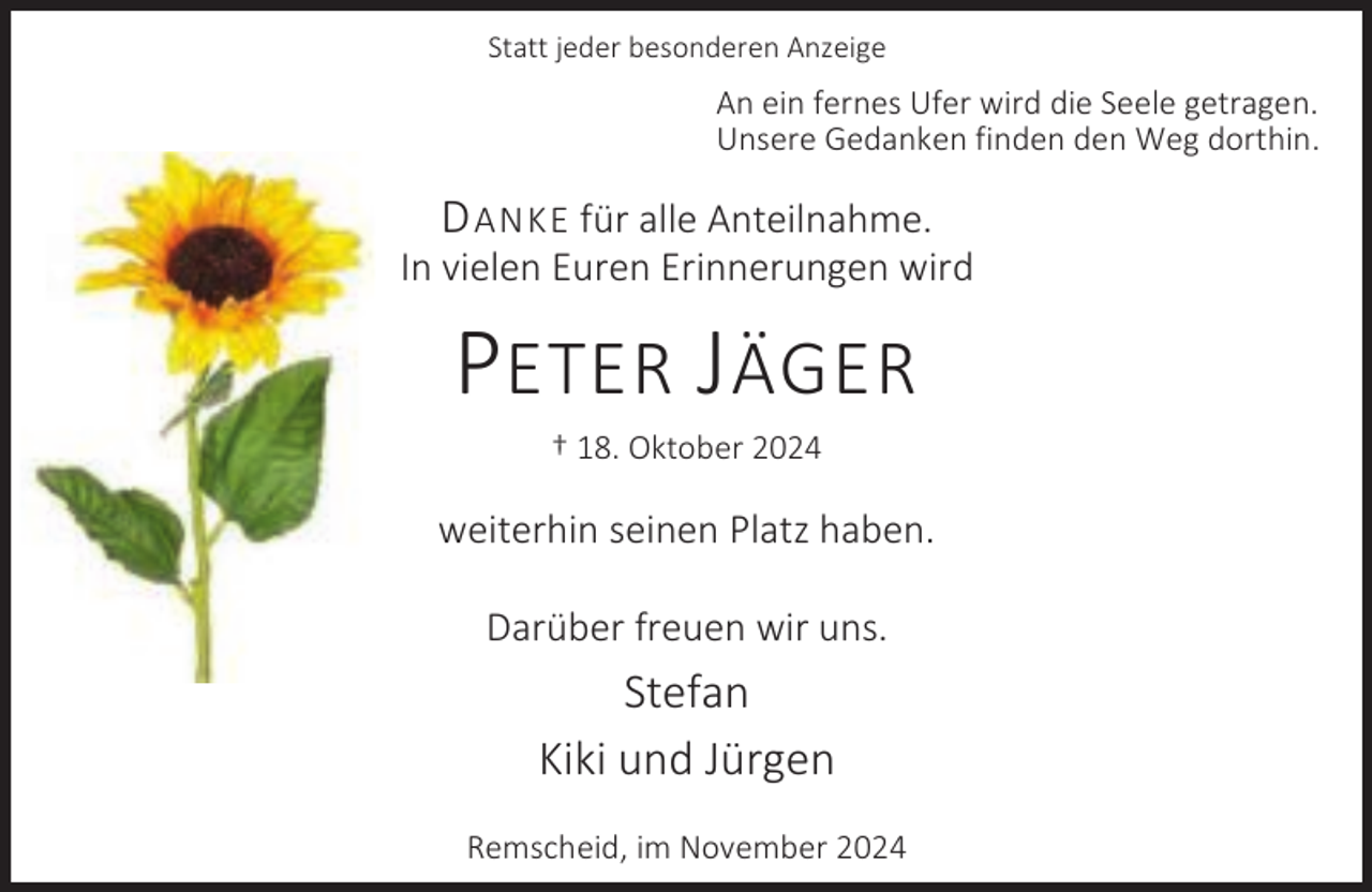 <p>Statt jeder besonderen Anzeige</p><p>An ein fernes Ufer wird die Seele getragen.<br />Unsere Gedanken finden den Weg dorthin.</p><p>D ANKE für alle Anteilnahme.</p><p>In vielen Euren Erinnerungen wird</p><p>P ETER J ÄGER<br />† 18. Oktober 2024</p><p>weiterhin seinen Platz haben.<br />Darüber freuen wir uns.</p><p>Stefan<br />Kiki und Jürgen<br />Remscheid, im November 2024</p>
