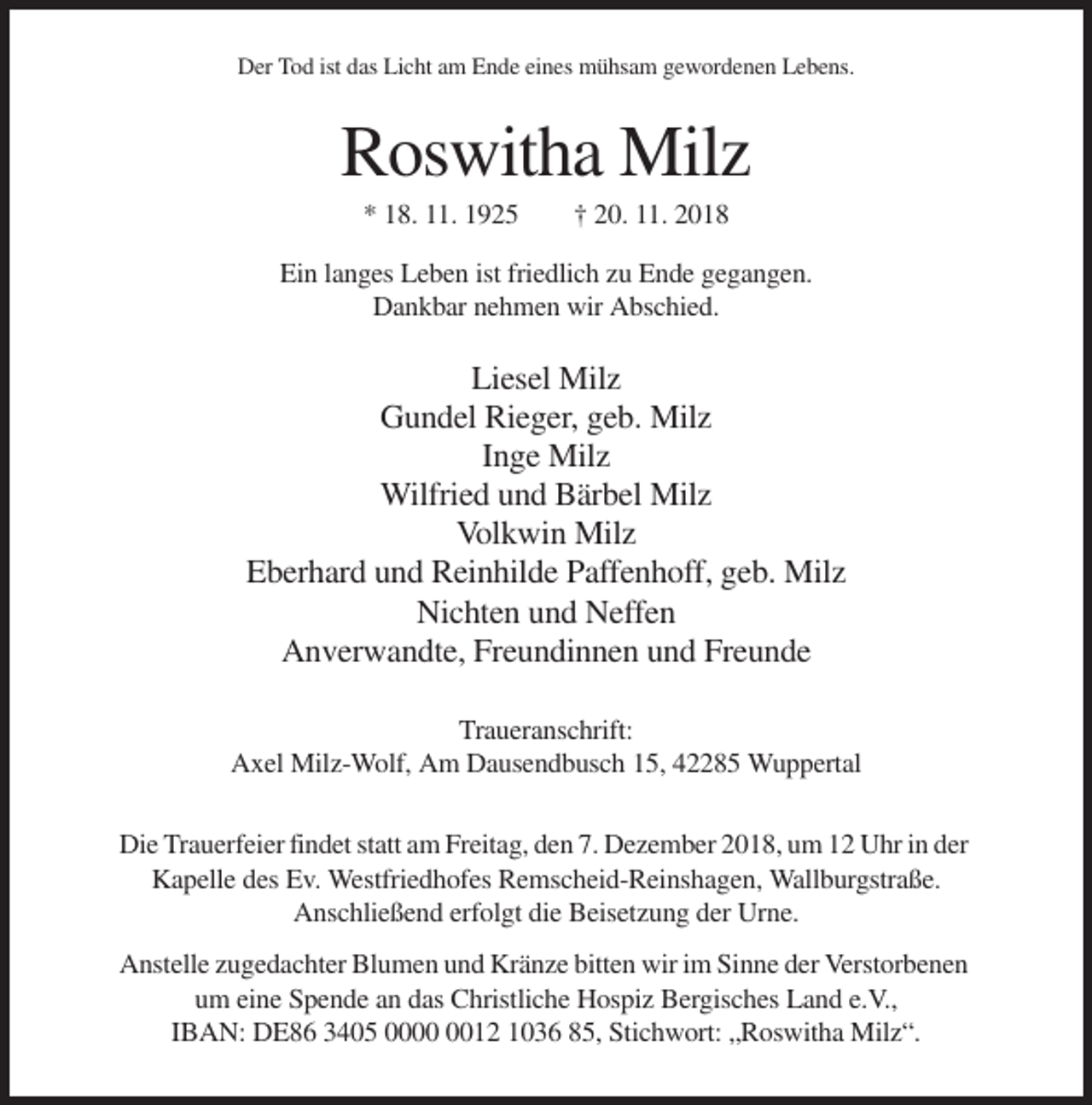 <p>Der Tod ist das Licht am Ende eines mühsam gewordenen Lebens.</p><p>Roswitha Milz<br />* 18. 11. 1925</p><p>† 20. 11. 2018</p><p>Ein langes Leben ist friedlich zu Ende gegangen.<br />Dankbar nehmen wir Abschied.</p><p>Liesel Milz<br />Gundel Rieger, geb. Milz<br />Inge Milz<br />Wilfried und Bärbel Milz<br />Volkwin Milz<br />Eberhard und Reinhilde Paffenhoff, geb. Milz<br />Nichten und Neffen<br />Anverwandte, Freundinnen und Freunde<br />Traueranschrift:<br />Axel Milz-Wolf, Am Dausendbusch 15, 42285 Wuppertal<br />Die Trauerfeier findet statt am Freitag, den 7. Dezember 2018, um 12 Uhr in der<br />Kapelle des Ev. Westfriedhofes Remscheid-Reinshagen, Wallburgstraße.<br />Anschließend erfolgt die Beisetzung der Urne.<br />Anstelle zugedachter Blumen und Kränze bitten wir im Sinne der Verstorbenen<br />um eine Spende an das Christliche Hospiz Bergisches Land e.V.,<br />IBAN: DE86 3405 0012 1036 85, Stichwort: „Roswitha Milz“.</p>