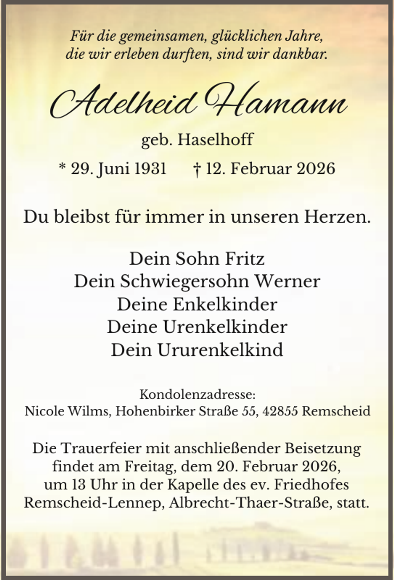 <p>Für die gemeinsamen, glücklichen Jahre,<br />die wir erleben durften, sind wir dankbar.</p><p>Adelheid Hamann<br />geb. Haselhoff<br />* 29. Juni 1931</p><p>† 12. Februar 2026</p><p>Du bleibst für immer in unseren Herzen.<br />Dein Sohn Fritz<br />Dein Schwiegersohn Werner<br />Deine Enkelkinder<br />Deine Urenkelkinder<br />Dein Ururenkelkind<br />Kondolenzadresse:<br />Nicole Wilms, Hohenbirker Straße 55, 42855 Remscheid</p><p>Die Trauerfeier mit anschließender Beisetzung<br />findet am Freitag, dem 20. Februar 2026,<br />um 13 Uhr in der Kapelle des ev. Friedhofes<br />Remscheid-Lennep, Albrecht-Thaer-Straße, statt.</p>