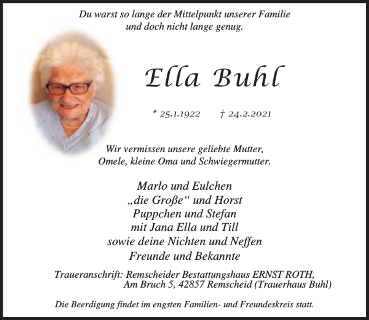 <p>Du warst so lange der Mittelpunkt unserer Familie<br />und doch nicht lange genug.</p><p>Ella Buhl<br />* 25.1.1922</p><p>† 24.2.2021</p><p>Wir vermissen unsere geliebte Mutter,<br />Omele, kleine Oma und Schwiegermutter.</p><p>Marlo und Eulchen<br />„die Große“ und Horst<br />Puppchen und Stefan<br />mit Jana Ella und Till<br />sowie deine Nichten und Neffen<br />Freunde und Bekannte<br />Traueranschrift: Remscheider Bestattungshaus ERNST ROTH,<br />Am Bruch 5, 42857 Remscheid (Trauerhaus Buhl)<br />Die Beerdigung findet im engsten Familien- und Freundeskreis statt.</p>