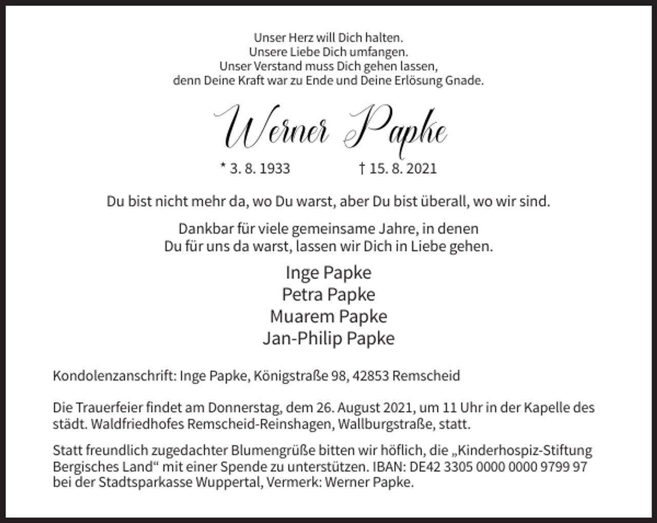 <p>Unser Herz will Dich halten.<br />Unsere Liebe Dich umfangen.<br />Unser Verstand muss Dich gehen lassen,<br />denn Deine Kraft war zu Ende und Deine Erlösung Gnade.</p><p>Werner Papke<br />Papke<br />Werner<br />* 3. 8. 1933</p><p>† 15. 8. 2021</p><p>Du bist nicht mehr da, wo Du warst, aber Du bist überall, wo wir sind.<br />Dankbar für viele gemeinsame Jahre, in denen<br />Du für uns da warst, lassen wir Dich in Liebe gehen.</p><p>Inge Papke<br />Petra Papke<br />Muarem Papke<br />Jan-Philip Papke<br />Kondolenzanschrift: Inge Papke, Königstraße 98, 42853 Remscheid<br />Die Trauerfeier findet am Donnerstag, dem 26. August 2021, um 11 Uhr in der Kapelle des<br />städt. Waldfriedhofes Remscheid-Reinshagen, Wallburgstraße, statt.<br />Statt freundlich zugedachter Blumengrüße bitten wir höflich, die „Kinderhospiz-Stiftung<br />Bergisches Land“ mit einer Spende zu unterstützen. IBAN: DE42 3305 9797<br />bei der Stadtsparkasse Wuppertal, Vermerk: Werner Papke.</p>