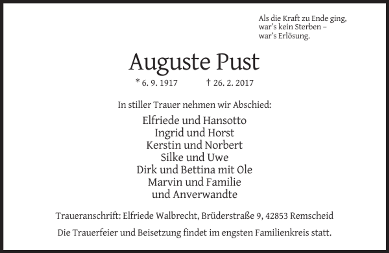 <p>Als die Kraft zu Ende ging,<br />war’s kein Sterben –<br />war’s Erlösung.</p><p>Auguste Pust<br />* 6. 9. 1917</p><p>† 26. 2. 2017</p><p>In stiller Trauer nehmen wir Abschied:</p><p>Elfriede und Hansotto<br />Ingrid und Horst<br />Kerstin und Norbert<br />Silke und Uwe<br />Dirk und Bettina mit Ole<br />Marvin und Familie<br />und Anverwandte<br />Traueranschrift: Elfriede Walbrecht, Brüderstraße 9, 42853 Remscheid<br />Die Trauerfeier und Beisetzung findet im engsten Familienkreis statt.</p>