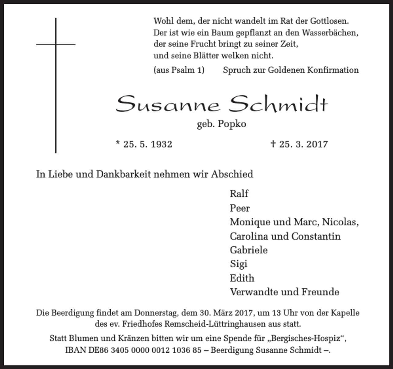 <p>Wohl dem, der nicht wandelt im Rat der Gottlosen.<br />Der ist wie ein Baum gepflanzt an den Wasserbächen,<br />der seine Frucht bringt zu seiner Zeit,<br />und seine Blätter welken nicht.<br />(aus Psalm 1)</p><p>Spruch zur Goldenen Konfirmation</p><p>Susanne Schmidt<br />geb. Popko</p><p>* 25. 5. 1932</p><p>† 25. 3. 2017</p><p>In Liebe und Dankbarkeit nehmen wir Abschied<br />Ralf<br />Peer<br />Monique und Marc, Nicolas,<br />Carolina und Constantin<br />Gabriele<br />Sigi<br />Edith<br />Verwandte und Freunde<br />Die Beerdigung findet am Donnerstag, dem 30. März 2017, um 13 Uhr von der Kapelle<br />des ev. Friedhofes Remscheid-Lüttringhausen aus statt.<br />Statt Blumen und Kränzen bitten wir um eine Spende für „Bergisches-Hospiz“,<br />IBAN DE86 3405 0012 1036 85 – Beerdigung Susanne Schmidt –.</p>