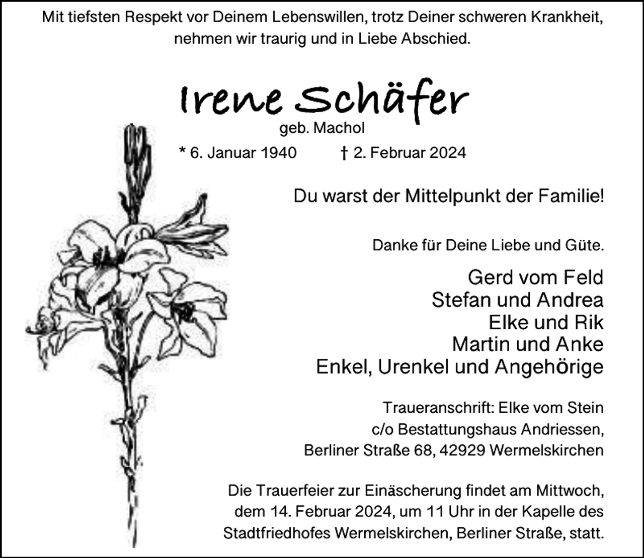 <p>Mit tiefsten Respekt vor Deinem Lebenswillen, trotz Deiner schweren Krankheit,<br />nehmen wir traurig und in Liebe Abschied.</p><p>Irene Schäfer<br />f<br />geb. Machol</p><p>*. J<br />Januar 1940</p><p>†. F<br />Februar<br />b<br />4</p><p>Du warst der Mittelpunkt der Familie!<br />Danke für Deine Liebe und Güte.</p><p>Gerd vom Feld<br />Stefan und Andrea<br />Elke und Rik<br />Martin und Anke<br />Enkel, Urenkel und Angehörige<br />Traueranschrift: Elke vom Stein<br />c/o Bestattungshaus Andriessen,<br />Berliner Straße 68, 42929 Wermelskirchen<br />Die Trauerfeier zur Einäscherung findet am Mittwoch,<br />dem 14. Februar 2024, um 11 Uhr in der Kapelle des<br />Stadtfriedhofes Wermelskirchen, Berliner Straße, statt.</p>