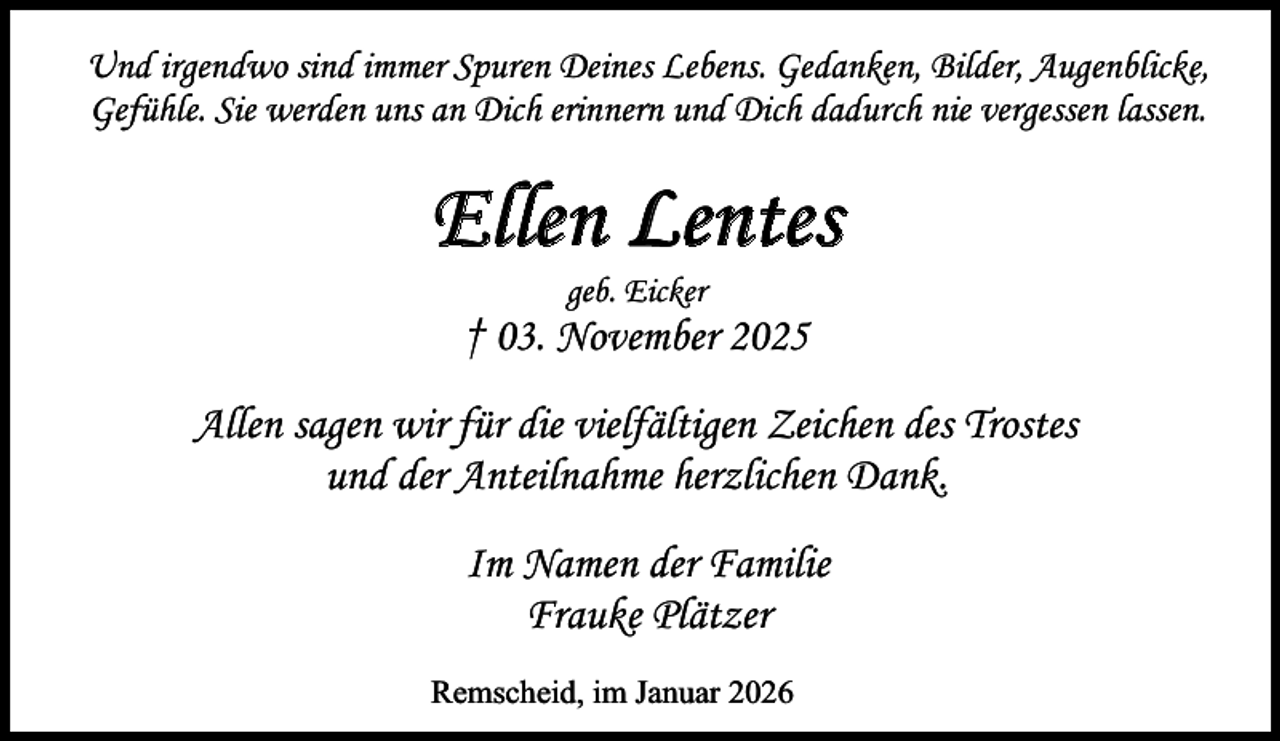 <p>Und irgendwo sind immer Spuren Deines Lebens. Gedanken, Bilder, Augenblicke,<br />Gefühle. Sie werden uns an Dich erinnern und Dich dadurch nie vergessen lassen.</p><p>Ellen Leentes<br />geb. Eicker</p><p>† 03. November 2025<br />Allen sagen wir für die vielfältigen Zeichen des Trostes<br />und der Anteilnahme herzlichen Dank.<br />Im Namen der Familie<br />Frauke Plätzer</p>