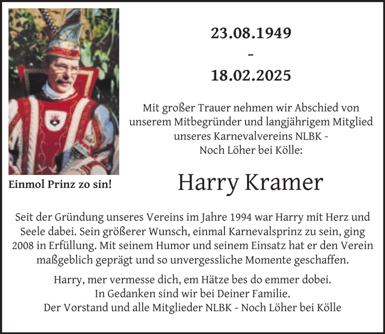 <p>23.08.1949<br />18.02.2025<br />Mit großer Trauer nehmen wir Abschied von<br />unserem Mitbegründer und langjährigem Mitglied<br />unseres Karnevalvereins NLBK Noch Löher bei Kölle:<br />Einmol Prinz zo sin!</p><p>Harry Kramer</p><p>Seit der Gründung unseres Vereins im Jahre 1994 war Harry mit Herz und<br />Seele dabei. Sein größerer Wunsch, einmal Karnevalsprinz zu sein, ging<br />2008 in Erfüllung. Mit seinem Humor und seinem Einsatz hat er den Verein<br />maßgeblich geprägt und so unvergessliche Momente geschaffen.<br />Harry, mer vermesse dich, em Hätze bes do emmer dobei.<br />In Gedanken sind wir bei Deiner Familie.<br />Der Vorstand und alle Mitglieder NLBK - Noch Löher bei Kölle</p>