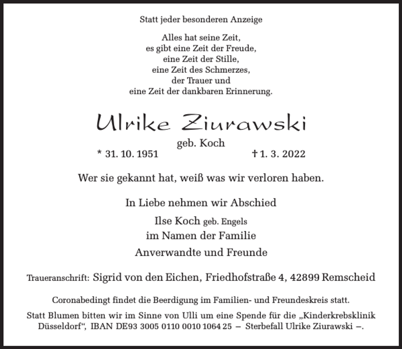 <p>Statt jeder besonderen Anzeige<br />Alles hat seine Zeit,<br />es gibt eine Zeit der Freude,<br />eine Zeit der Stille,<br />eine Zeit des Schmerzes,<br />der Trauer und<br />eine Zeit der dankbaren Erinnerung.</p><p>Ulrike Ziurawski<br />* 31. 10. 1951</p><p>geb. Koch</p><p>† 1. 3. 2022</p><p>Wer sie gekannt hat, weiß was wir verloren haben.<br />In Liebe nehmen wir Abschied<br />Ilse Koch geb. Engels<br />im Namen der Familie<br />Anverwandte und Freunde<br />Traueranschrift:</p><p>Sigrid von den Eichen, Friedhofstraße 4, 42899 Remscheid</p><p>Coronabedingt findet die Beerdigung im Familien- und Freundeskreis statt.<br />Statt Blumen bitten wir im Sinne von Ulli um eine Spende für die „Kinderkrebsklinik<br />Düsseldorf“, IBAN DE9005 011064 25 – Sterbefall Ulrike Ziurawski –.</p>