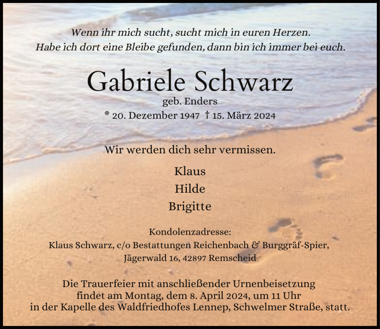 <p>Wenn ihr mich sucht, sucht mich in euren Herzen.<br />Habe ich dort eine Bleibe gefunden, dann bin ich immer bei euch.</p><p>Gabriele Schwarz<br />geb. Enders<br />* 20. Dezember 1947 † 15. März 2024</p><p>Wir werden dich sehr vermissen.</p><p>Klaus<br />Hilde<br />Brigitte<br />Kondolenzadresse:<br />Klaus Schwarz, c/o Bestattungen Reichenbach &amp; Burggräf-Spier,<br />Jägerwald 16, 42897 Remscheid</p><p>Die Trauerfeier mit anschließender Urnenbeisetzung<br />findet am Montag, dem 8. April 2024, um 11 Uhr<br />in der Kapelle des Waldfriedhofes Lennep, Schwelmer Straße, statt.</p>