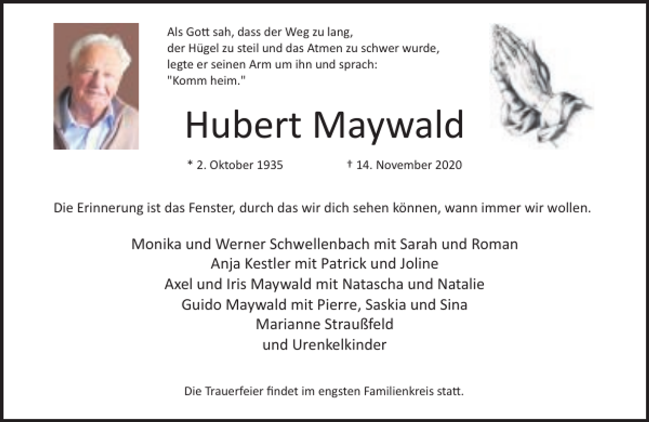 <p>Als Go� sah, dass der Weg zu lang,<br />der Hügel zu steil und das Atmen zu schwer wurde,<br />legte er seinen Arm um ihn und sprach:<br />"Komm heim."</p><p>Hubert Maywald<br />* 2. Oktober 1935</p><p>† 14. November 2020</p><p>Die Erinnerung ist das Fenster, durch das wir dich sehen können, wann immer wir wollen.</p><p>Monika und Werner Schwellenbach mit Sarah und Roman<br />Anja Kestler mit Patrick und Joline<br />Axel und Iris Maywald mit Natascha und Natalie<br />Guido Maywald mit Pierre, Saskia und Sina<br />Marianne Straußfeld<br />und Urenkelkinder<br />Die Trauerfeier ﬁndet im engsten Familienkreis sta�.</p>