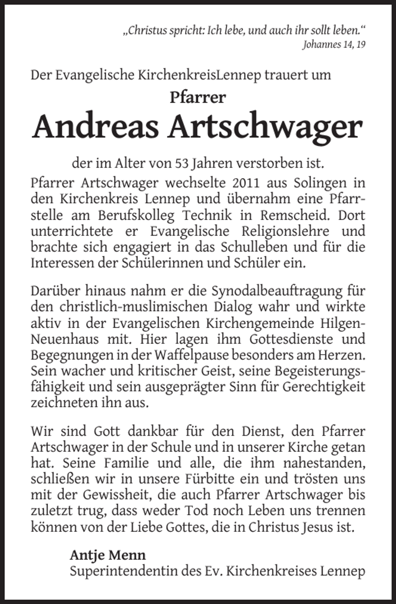 <p>„Christus spricht: Ich lebe, und auch ihr sollt leben.“<br />Johannes 14, 19</p><p>Der Evangelische KirchenkreisLennep trauert um</p><p>Pfarrer</p><p>Andreas Artschwager<br />der im Alter von 53 Jahren verstorben ist.<br />Pfarrer Artschwager wechselte 2011 aus Solingen in<br />den Kirchenkreis Lennep und übernahm eine Pfarrstelle am Berufskolleg Technik in Remscheid. Dort<br />unterrichtete er Evangelische Religionslehre und<br />brachte sich engagiert in das Schulleben und für die<br />Interessen der Schülerinnen und Schüler ein.<br />Darüber hinaus nahm er die Synodalbeauftragung für<br />den christlich-muslimischen Dialog wahr und wirkte<br />aktiv in der Evangelischen Kirchengemeinde HilgenNeuenhaus mit. Hier lagen ihm Gottesdienste und<br />Begegnungen in der Waffelpause besonders am Herzen.<br />Sein wacher und kritischer Geist, seine Begeisterungsfähigkeit und sein ausgeprägter Sinn für Gerechtigkeit<br />zeichneten ihn aus.<br />Wir sind Gott dankbar für den Dienst, den Pfarrer<br />Artschwager in der Schule und in unserer Kirche getan<br />hat. Seine Familie und alle, die ihm nahestanden,<br />schließen wir in unsere Fürbitte ein und trösten uns<br />mit der Gewissheit, die auch Pfarrer Artschwager bis<br />zuletzt trug, dass weder Tod noch Leben uns trennen<br />können von der Liebe Gottes, die in Christus Jesus ist.<br />Antje Menn<br />Superintendentin des Ev. Kirchenkreises Lennep</p>