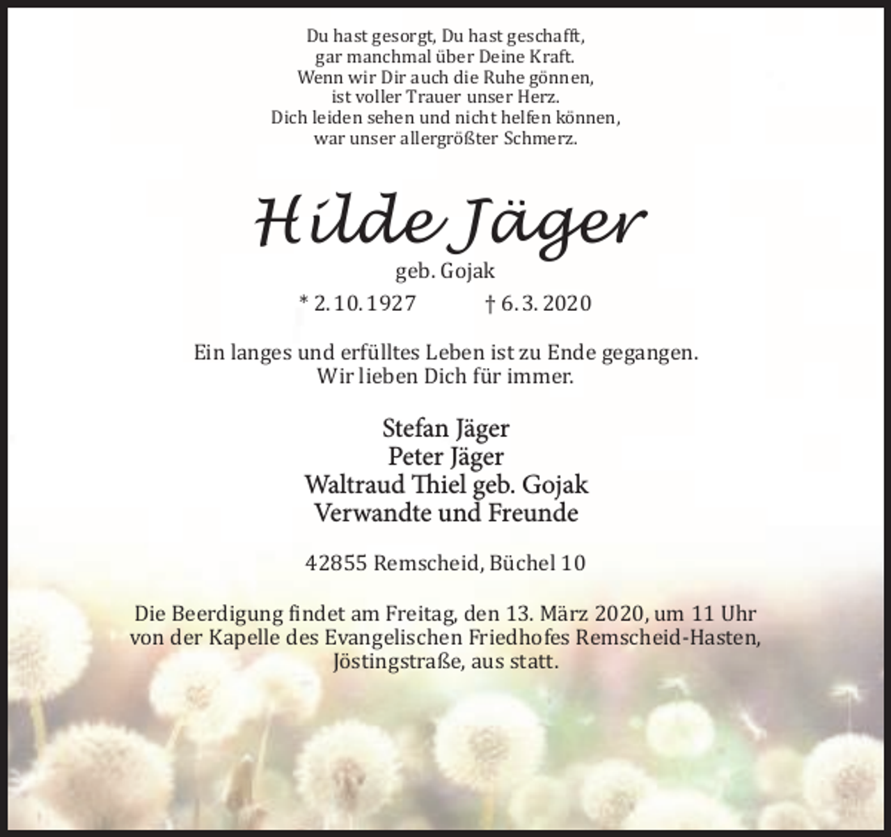 <p>Du hast gesorgt, Du hast geschafft,<br />gar manchmal über Deine Kraft.<br />Wenn wir Dir auch die Ruhe gönnen,<br />ist voller Trauer unser Herz.<br />Dich leiden sehen und nicht helfen können,<br />war unser allergrößter Schmerz.</p><p>Hilde Jäger<br />geb. Gojak<br />* 2. 10. 1927<br />† 6. 3. 2020</p><p>Ein langes und erfülltes Leben ist zu Ende gegangen.<br />Wir lieben Dich für immer.</p><p>Stefan Jäger<br />Peter Jäger<br />Waltraud Thiel geb. Gojak<br />Verwandte und Freunde<br />42855 Remscheid, Büchel 10<br />Die Beerdigung findet am Freitag, den 13. März 2020, um 11 Uhr<br />von der Kapelle des Evangelischen Friedhofes Remscheid-Hasten,<br />Jöstingstraße, aus statt.</p>