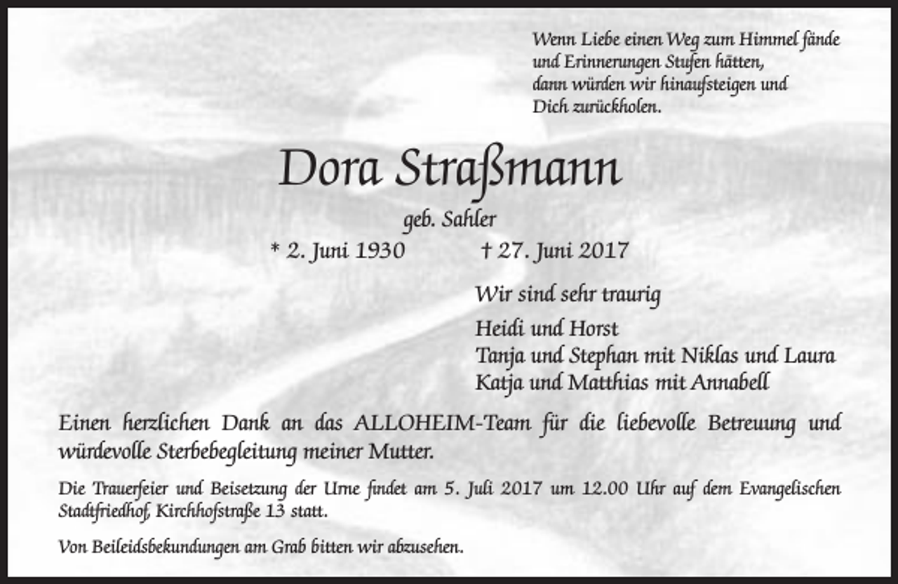 <p>Wenn Liebe einen Weg zum Himmel fände<br />und Erinnerungen Stufen hätten,<br />dann würden wir hinaufsteigen und<br />Dich zurückholen.</p><p>Dora Straßmann</p><p>geb. Sahler<br />* 2. Juni 1930<br />† 27. Juni 2017<br />Wir sind sehr traurig<br />Heidi und Horst<br />Tanja und Stephan mit Niklas und Laura<br />Katja und Matthias mit Annabell<br />Einen herzlichen Dank an das ALLoHEiM-Team für die liebevolle Betreuung und<br />würdevolle Sterbebegleitung meiner Mutter.<br />Die Trauerfeier und Beisetzung der Urne findet am 5. Juli 2017 um 12.00 Uhr auf dem Evangelischen<br />Stadtfriedhof, Kirchhofstraße 13 statt.<br />Von Beileidsbekundungen am Grab bitten wir abzusehen.</p>