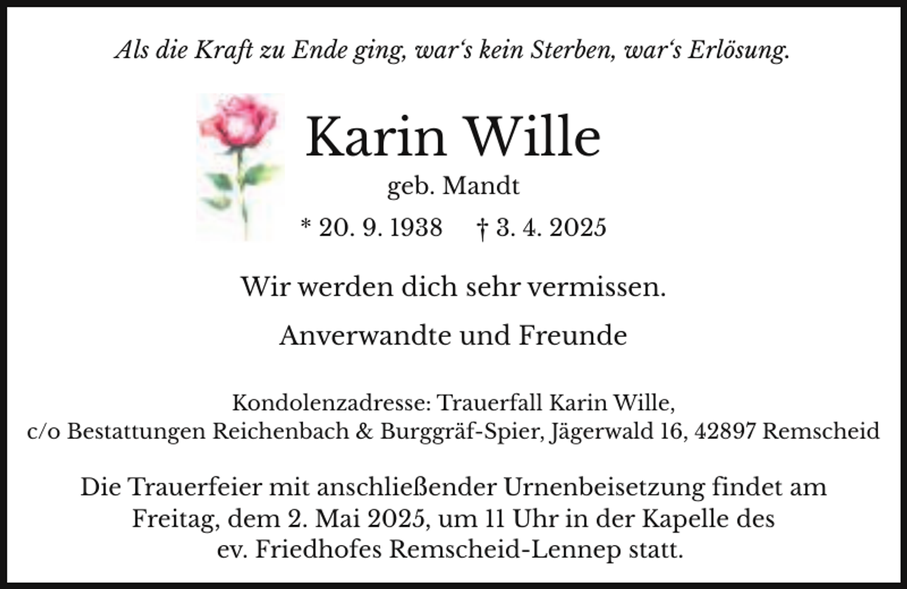 <p>Als die Kraft zu Ende ging, war‘s kein Sterben, war‘s Erlösung.</p><p>Karin Wille<br />geb. Mandt</p><p>* 20. 9. 1938</p><p>† 3. 4. 2025</p><p>Wir werden dich sehr vermissen.<br />Anverwandte und Freunde<br />Kondolenzadresse: Trauerfall Karin Wille,<br />c/o Bestattungen Reichenbach &amp; Burggräf-Spier, Jägerwald 16, 42897 Remscheid</p><p>Die Trauerfeier mit anschließender Urnenbeisetzung findet am<br />Freitag, dem 2. Mai 2025, um 11 Uhr in der Kapelle des<br />ev. Friedhofes Remscheid-Lennep statt.</p>
