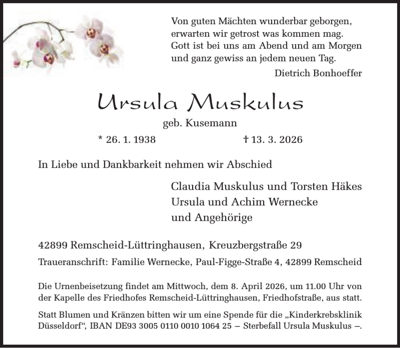 <p>Von guten Mächten wunderbar geborgen,<br />erwarten wir getrost was kommen mag.<br />Gott ist bei uns am Abend und am Morgen<br />und ganz gewiss an jedem neuen Tag.<br />Dietrich Bonhoeffer</p><p>Ursula Muskulus<br />geb. Kusemann</p><p>* 26. 1. 1938</p><p>† 13. 3. 2026</p><p>In Liebe und Dankbarkeit nehmen wir Abschied</p><p>Claudia Muskulus und Torsten Häkes<br />Ursula und Achim Wernecke<br />und Angehörige<br />42899 Remscheid-Lüttringhausen, Kreuzbergstraße 29<br />Traueranschrift: Familie Wernecke, Paul-Figge-Straße 4, 42899 Remscheid<br />Die Urnenbeisetzung findet am Mittwoch, dem 8. April 2026, um 11.00 Uhr von<br />der Kapelle des Friedhofes Remscheid-Lüttringhausen, Friedhofstraße, aus statt.<br />Statt Blumen und Kränzen bitten wir um eine Spende für die „Kinderkrebsklinik<br />Düsseldorf“, IBAN DE9005 011064 25 – Sterbefall Ursula Muskulus –.</p>